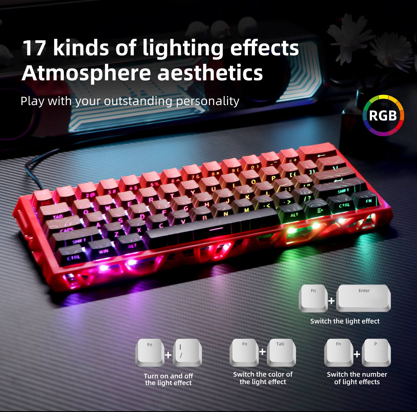 17 kinds of lighting effects  
Atmosphere aesthetics  
Play with your outstanding personality  

RGB  

- Fn + Enter: Switch the light effect  
- Fn + /: Turn on and off the light effect  
- Fn + Tab: Switch the color of the light effect  
- Fn + P: Switch the number of light effects
