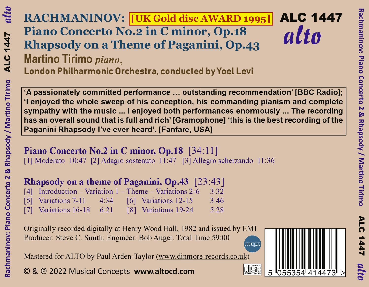 **RACHMANINOV:**

- **Piano Concerto No.2 in C minor, Op.18**
- **Rhapsody on a Theme of Paganini, Op.43**

**Martino Tirimo piano, London Philharmonic Orchestra, conducted by Yoel Levi**

**[UK Gold disc AWARD 1995]**

- **A passionately committed performance ... outstanding recommendation** [BBC Radio]; I enjoyed the whole sweep of his conception, his commanding pianism and complete sympathy with the music ... I enjoyed both performances enormously ... The recording has an overall sound that is full and rich** [Gramophone] **'this is the best recording of the Paganini Rhapsody I've ever heard'** [Fanfare, USA]

**Piano Concerto No.2 in C minor, Op.18 [34:11]**
  - [1] Moderato 10:47
  - [2] Adagio sostenuto 11:47
  - [3] Allegro scherzando 11:36

**Rhapsody on a Theme of Paganini, Op.43 [23:43