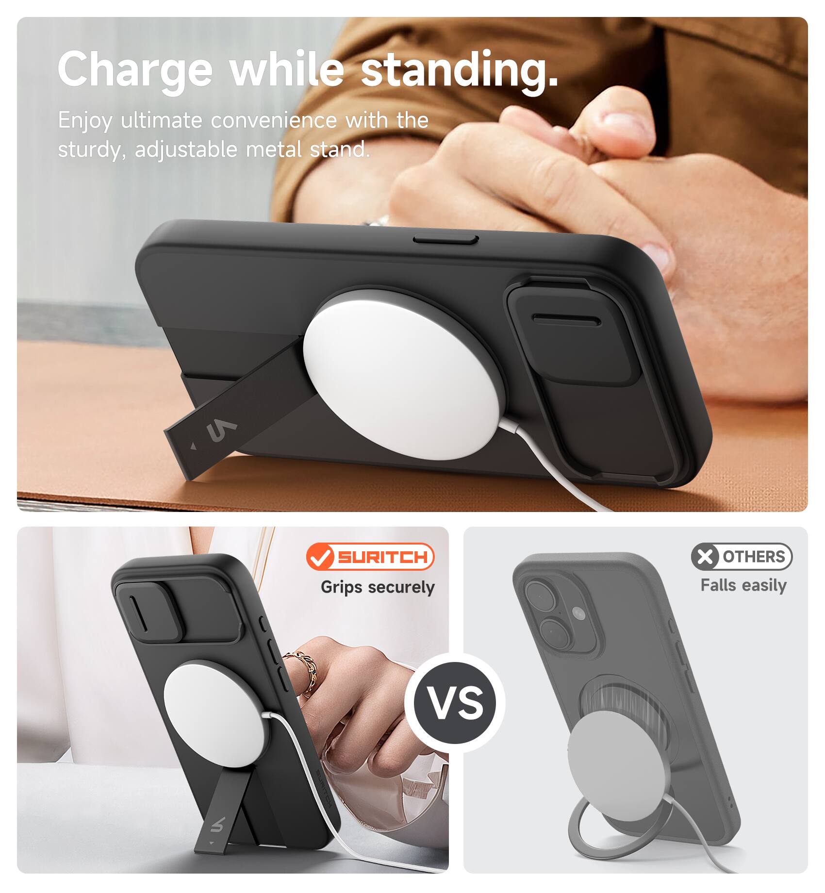 Charge while standing.  
Enjoy ultimate convenience with the sturdy, adjustable metal stand.  

SURITCH  
Grips securely  

VS  

OTHERS  
Falls easily
