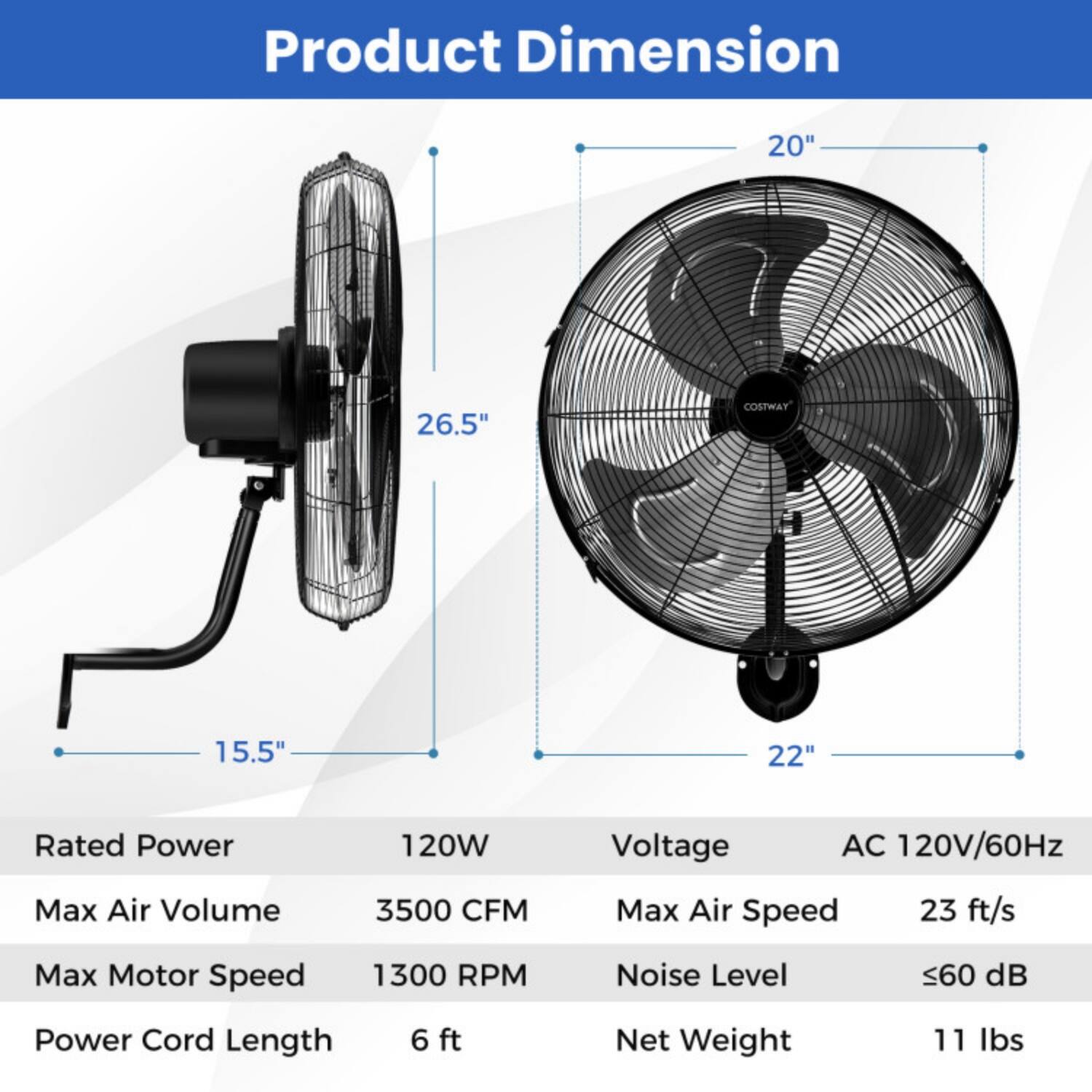 Product Dimension  
20" x 26.5" x 15.5"  
COSTWAY 22"  

Rated Power: 120W  
Voltage: AC 120V/60Hz  
Max Air Volume: 3500 CFM  
Max Air Speed: 23 ft/s  
Max Motor Speed: 1300 RPM  
Noise Level: ≤60 dB  
Power Cord Length: 6 ft  
Net Weight: 11 lbs