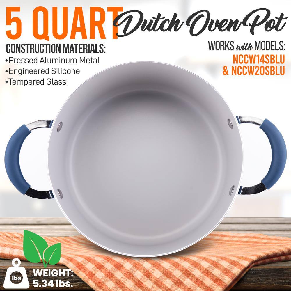 5 QUART Dutch Oven Pot

CONSTRUCTION MATERIALS:
- Pressed Aluminum Metal
- Engineered Silicone
- Tempered Glass

WORKS with MODELS:
- NCCW14SBLU
- NCCW20SBLU

WEIGHT: 5.34 lbs.