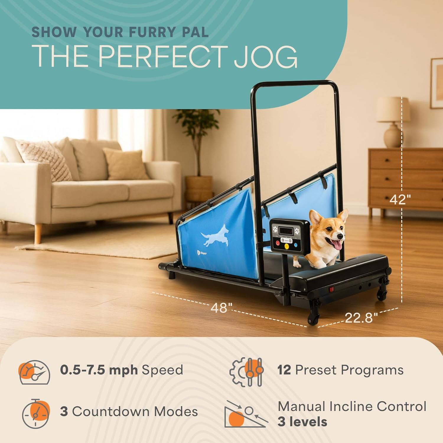 SHOW YOUR FURRY PAL THE PERFECT JOG

42" - 48"  
22.8"  
0.5-7.5 mph Speed  
12 Preset Programs  
3 Countdown Modes  
Manual Incline Control  
3 levels