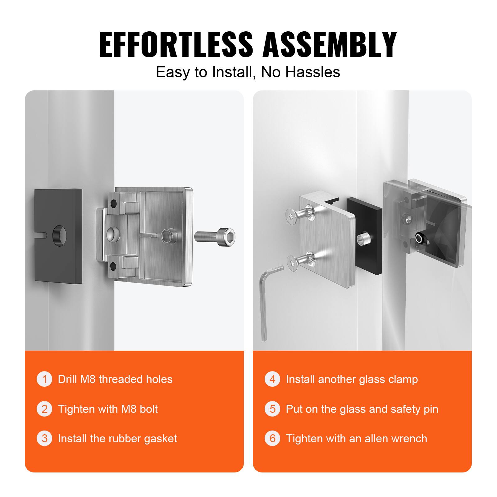 EFFORTLESS ASSEMBLY  
Easy to Install, No Hassles  

1. Drill M8 threaded holes  
2. Tighten with M8 bolt  
3. Install the rubber gasket  
4. Install another glass clamp  
5. Put on the glass and safety pin  
6. Tighten with an allen wrench