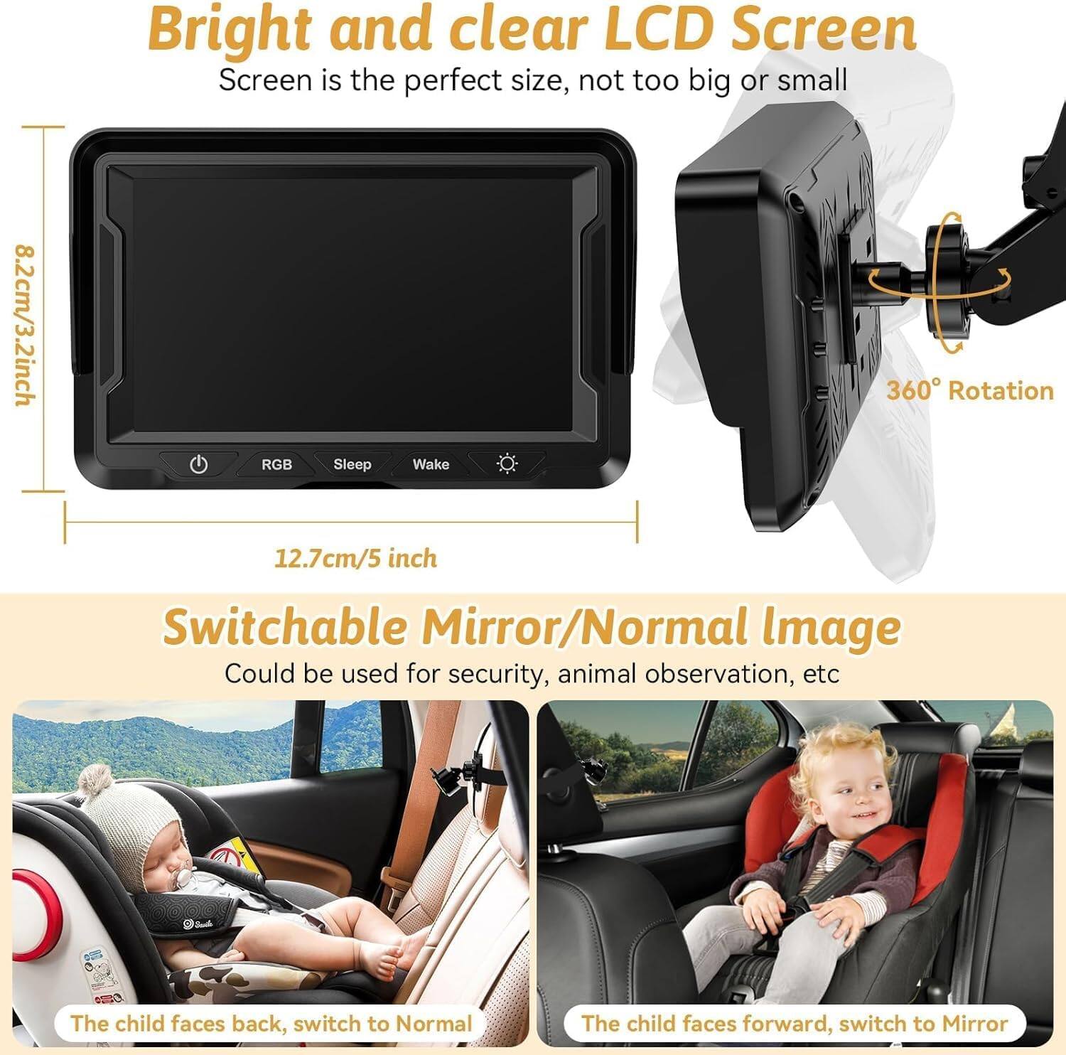 Bright and clear LCD Screen  
Screen is the perfect size, not too big or small  
8.2cm/3.2inch RGB  
Sleep Wake  
360 Rotation  
12.7cm/5 inch  
Switchable Mirror/Normal Image  
Could be used for security, animal observation, etc  
The child faces back, switch to Normal  
The child faces forward, switch to Mirror