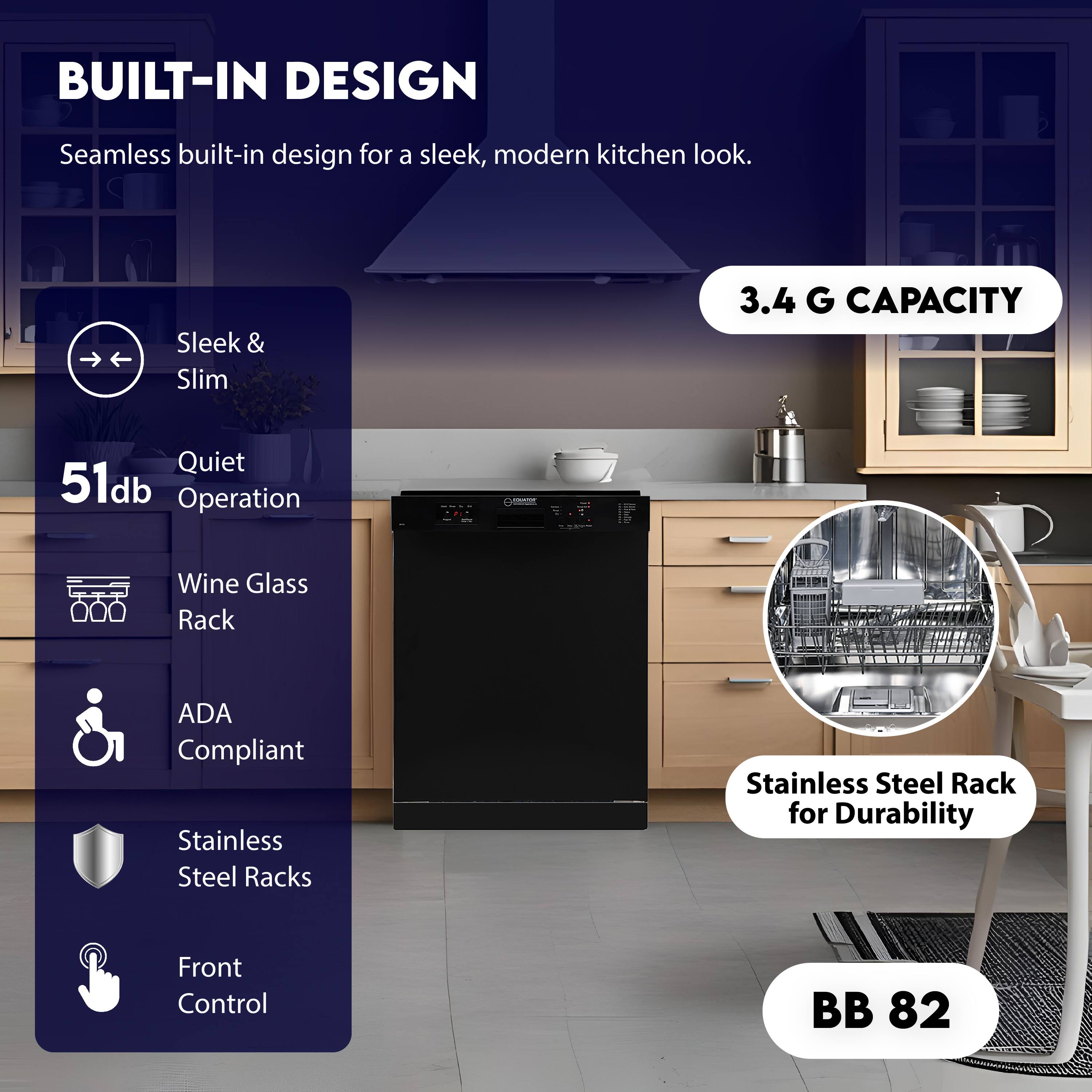 BUILT-IN DESIGN  
Seamless built-in design for a sleek, modern kitchen look.

Sleek & Slim  
Quiet 51db Operation  
Wine Glass Rack  
ADA Compliant  
Stainless Steel Racks  
Front Control  

3.4 G CAPACITY  
Stainless Steel Rack for Durability  

BB 82