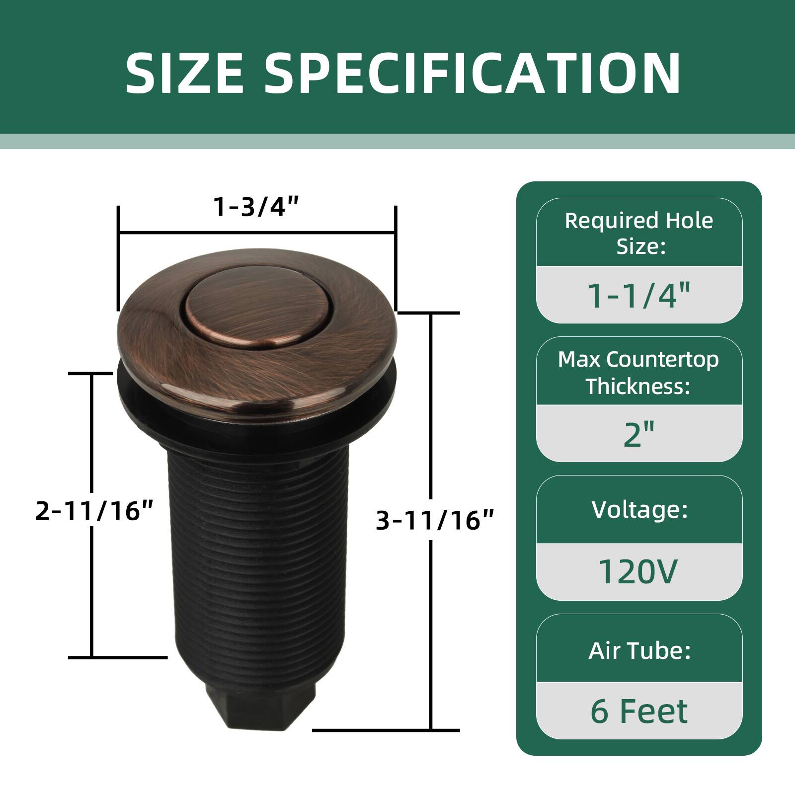 SIZE SPECIFICATION

- Required Hole Size: 1-1/4"
- Max Countertop Thickness: 2"
- Voltage: 120V
- Air Tube: 6 Feet

Dimensions:
- 1-3/4" (diameter of the top)
- 2-11/16" (height from top to bottom)
- 3-11/16" (total height including the base)