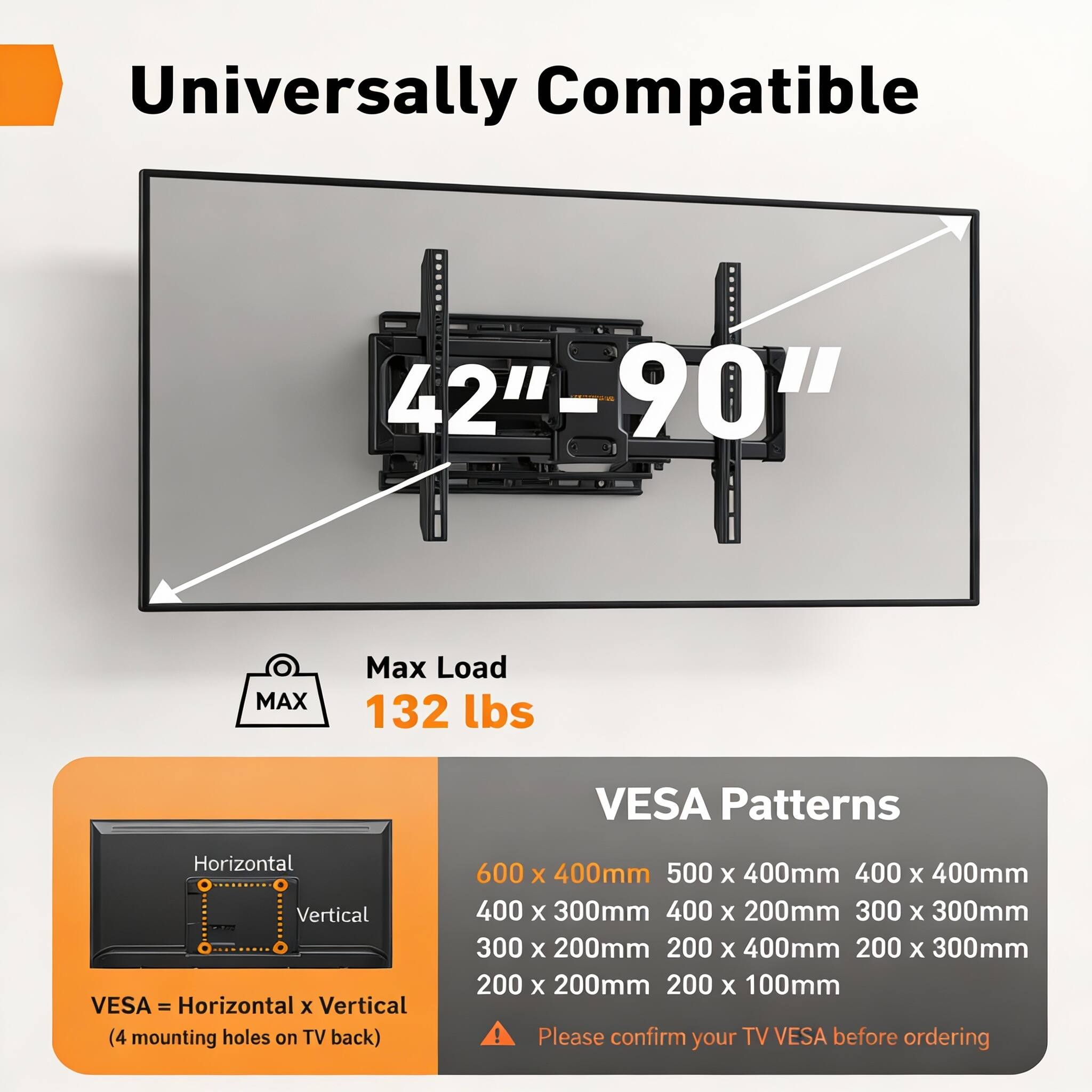 Universally Compatible  
42" - 90"  
Max Load 132 lbs  
VESA Patterns  
Horizontal x Vertical  
(4 mounting holes on TV back)  
600 x 400mm  
500 x 400mm  
400 x 400mm  
400 x 300mm  
400 x 200mm  
300 x 300mm  
300 x 200mm  
200 x 400mm  
200 x 300mm  
200 x 200mm  
200 x 100mm  

Please confirm your TV VESA before ordering