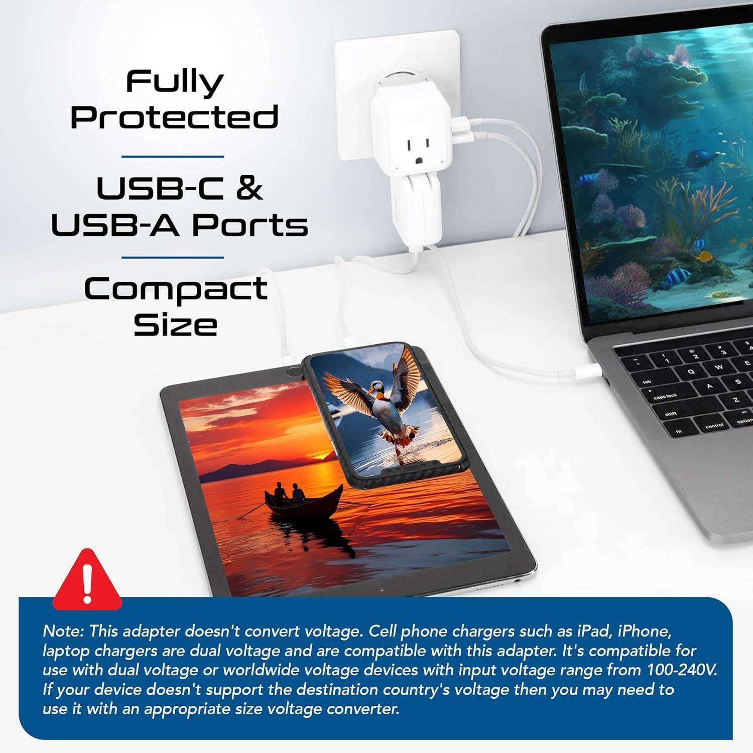 Fully Protected  
USB-C & USB-A Ports  
Compact Size  

Note: This adapter doesn't convert voltage. Cell phone chargers such as iPad, iPhone, laptop chargers are dual voltage and are compatible with this adapter. It's compatible for use with dual voltage or worldwide voltage devices with input voltage range from 100-240V. If your device doesn't support the destination country's voltage then you may need to use it with an appropriate size voltage converter.