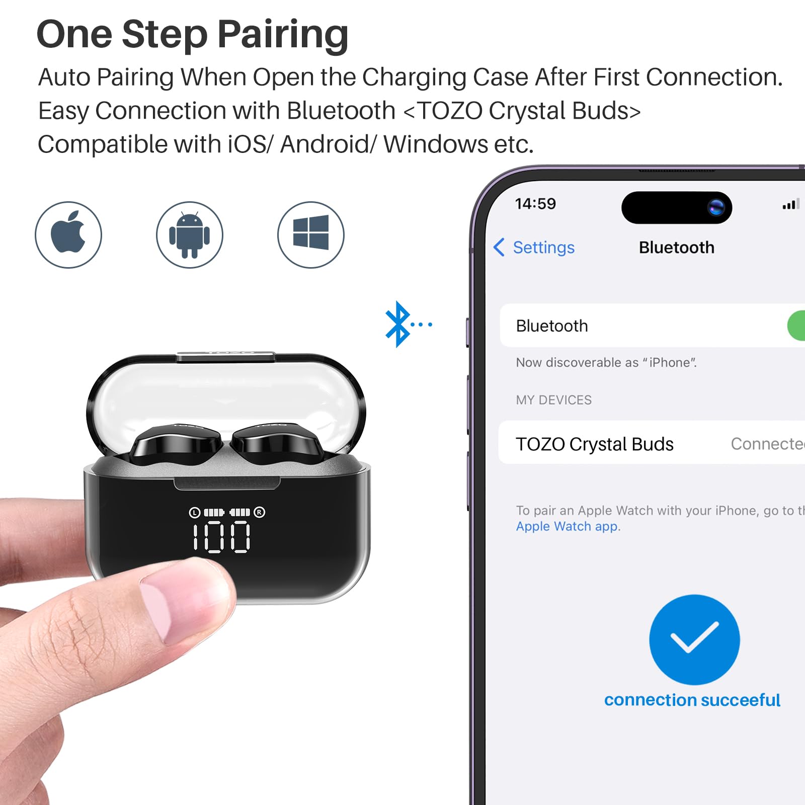 One Step Pairing
Auto Pairing When Open the Charging Case After First Connection.
Easy Connection with Bluetooth <TOZO Crystal Buds>
Compatible with iOS/ Android/ Windows etc.

14:59
Settings
Bluetooth
Bluetooth
Now discoverable as "iPhone".
MY DEVICES
TOZO Crystal Buds
Connected
To pair an Apple Watch with your iPhone, go to the Apple Watch app.
connection succeeful
