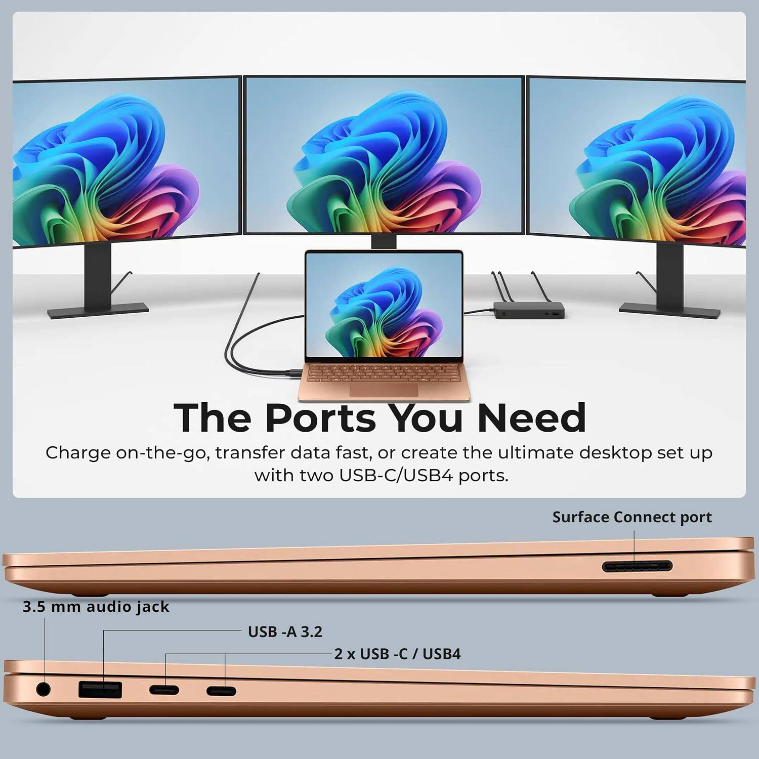 The Ports You Need  
Charge on-the-go, transfer data fast, or create the ultimate desktop set up with two USB-C/USB4 ports.  

Surface Connect port  
3.5 mm audio jack  
USB-A 3.2  
2 x USB-C/USB4