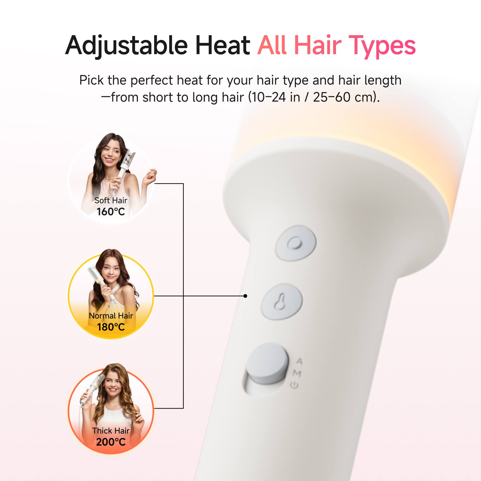 Adjustable Heat All Hair Types

Pick the perfect heat for your hair type and hair length - from short to long hair (10-24 in / 25-60 cm).

Soft Hair 160°C  
Normal Hair 180°C  
Thick Hair 200°C