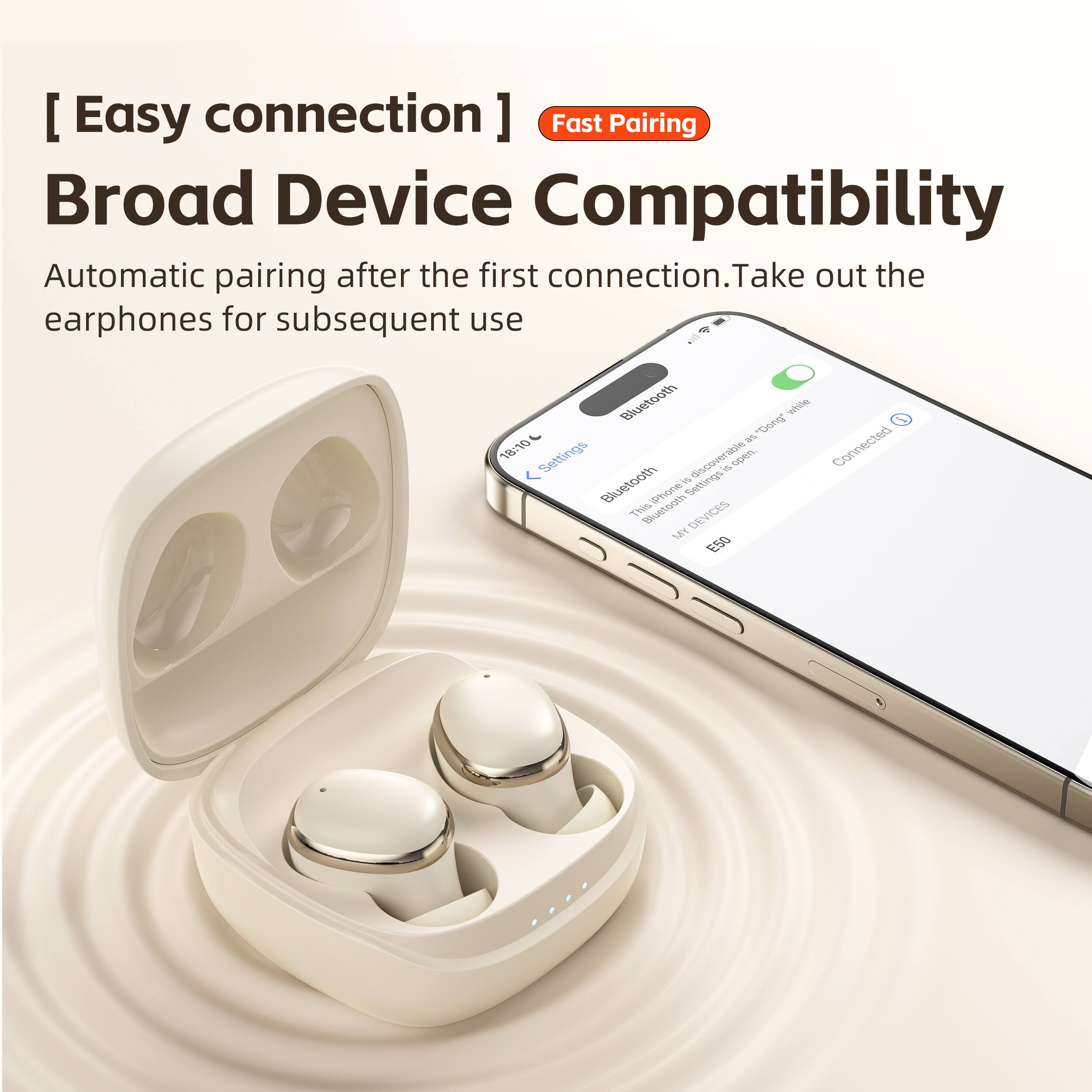 [Easy connection]  
Fast Pairing  
Broad Device Compatibility  
Automatic pairing after the first connection. Take out the earphones for subsequent use