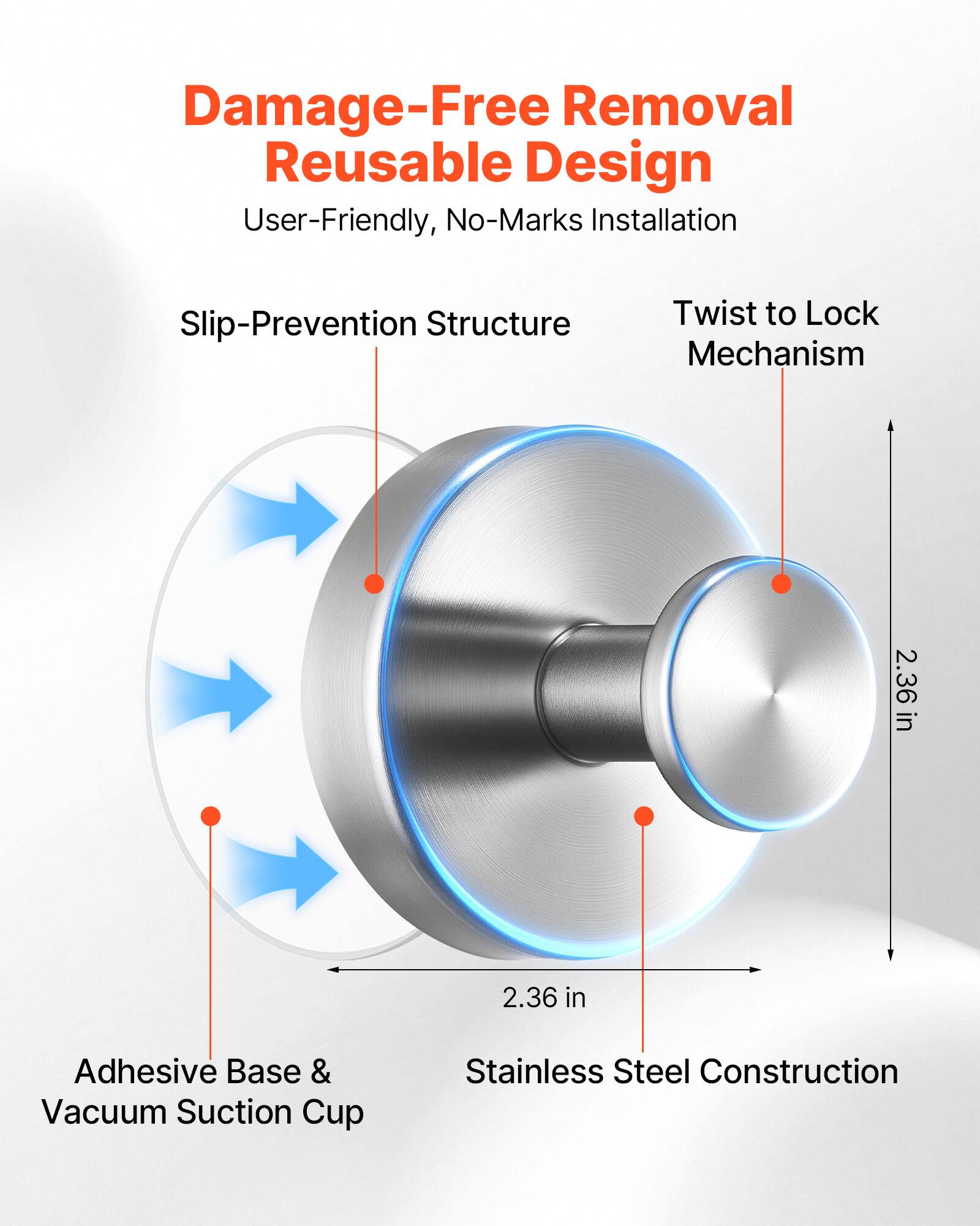 Damage-Free Removal  
Reusable Design  
User-Friendly, No-Marks Installation  
Slip-Prevention Structure  
Twist to Lock Mechanism  
2.36 in  
Adhesive Base & Vacuum Suction Cup  
Stainless Steel Construction