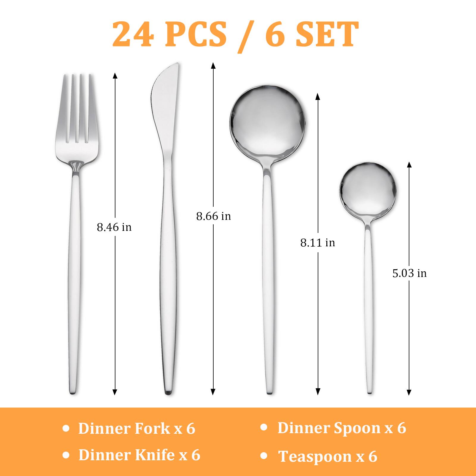 24 PCS / 6 SET

- Dinner Fork x 6
- Dinner Knife x 6
- Dinner Spoon x 6
- Teaspoon x 6

8.46 in  
8.66 in  
8.11 in  
5.03 in