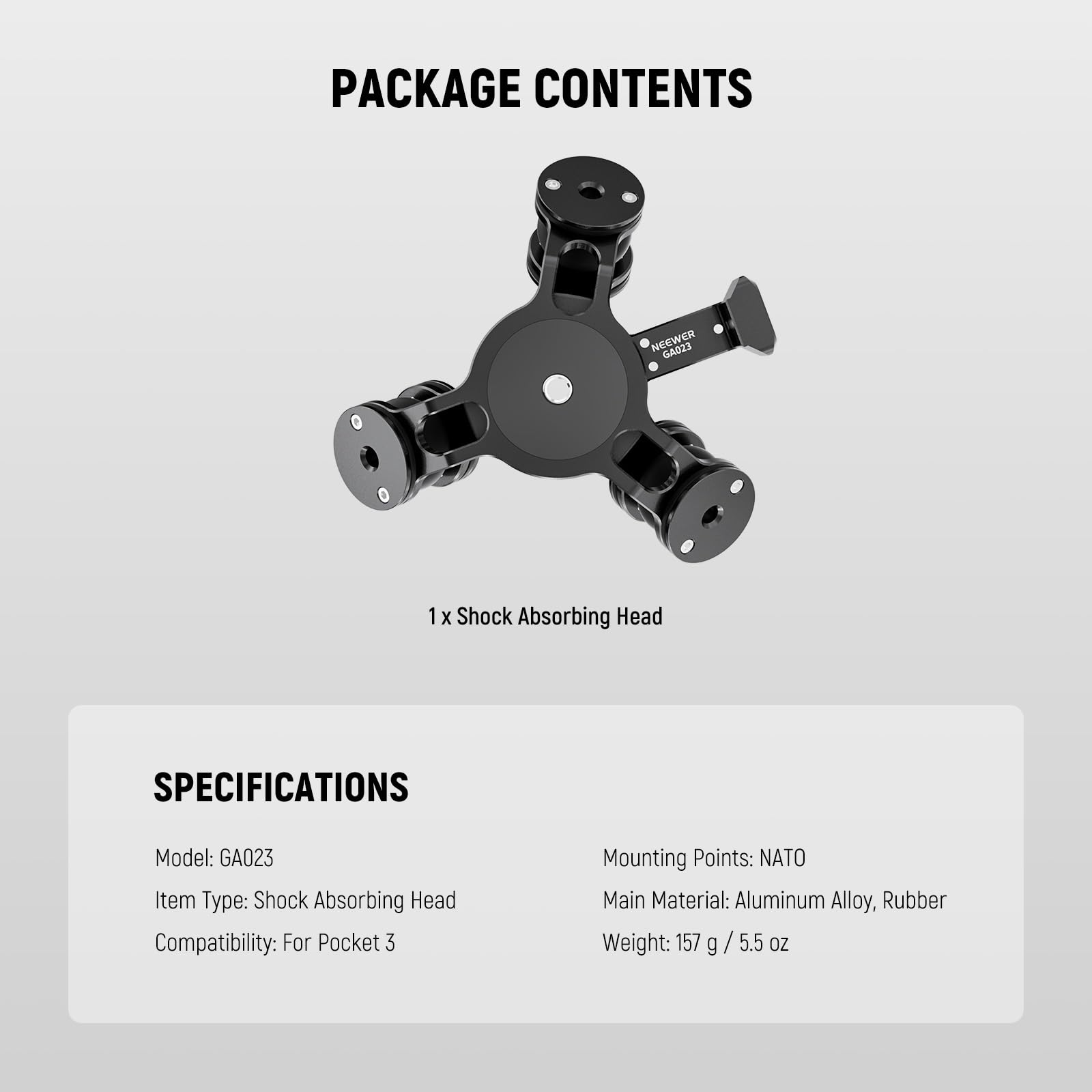 PACKAGE CONTENTS  
NEEWER GA023  
1 X Shock Absorbing Head  

SPECIFICATIONS  
Model: GA023  
Item Type: Shock Absorbing Head  
Compatibility: For Pocket 3  
Mounting Points: NATO  
Main Material: Aluminum Alloy, Rubber  
Weight: 157 g / 5.5 oz