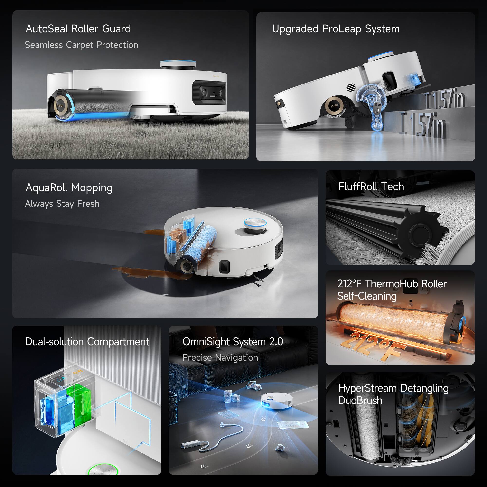 AutoSeal Roller Guard  
Seamless Carpet Protection

Upgraded ProLeap System

AquaRoll Mopping  
Always Stay Fresh

FluffRoll Tech

Dual-solution Compartment

OmniSight System 2.0  
Precise Navigation

212°F ThermoHub Roller  
Self-Cleaning

HyperStream Detangling  
DuoBrush