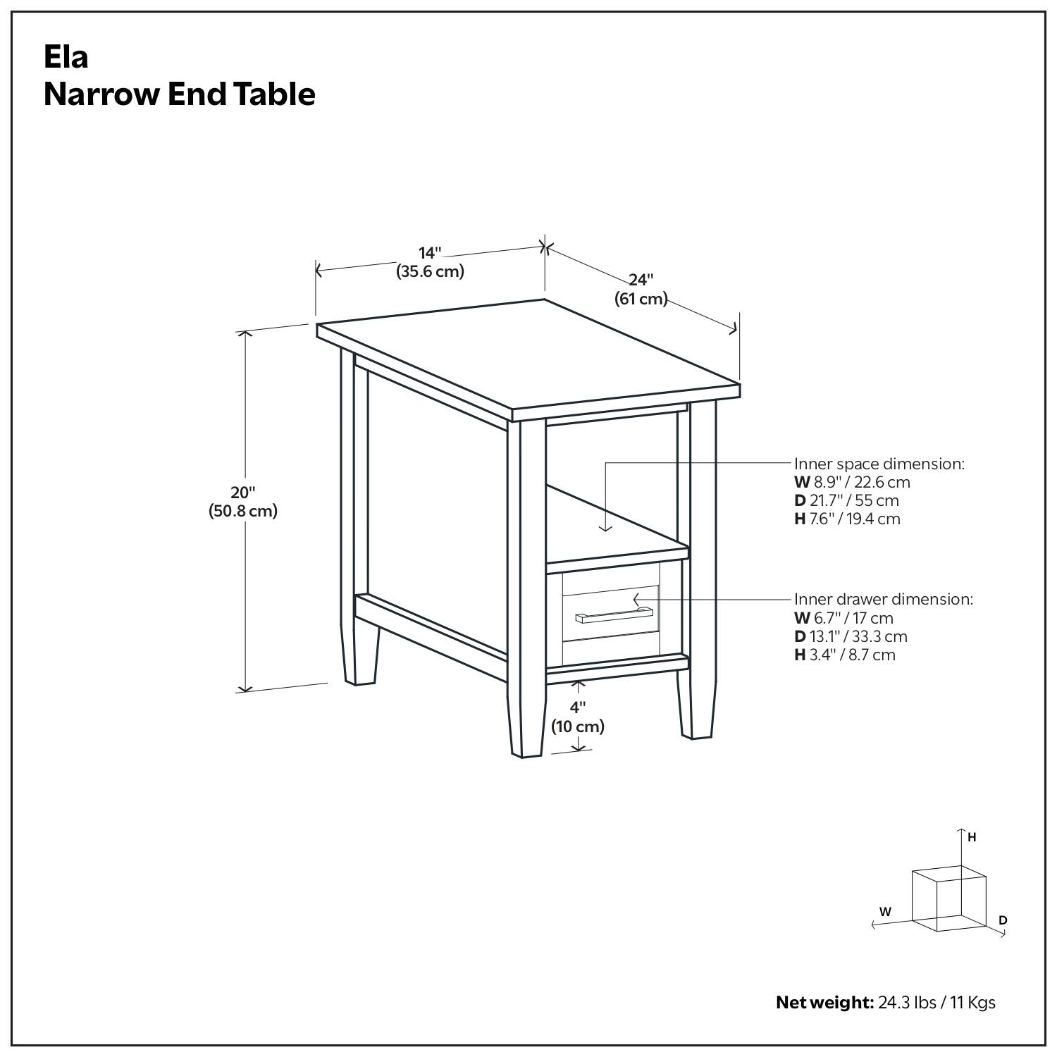 Ela Narrow End Table

- Width: 14" (35.6 cm)
- Depth: 24" (61 cm)
- Height: 20" (50.8 cm)

Inner space dimension:
- Width: 8.9" (22.6 cm)
- Depth: 21.7" (55 cm)
- Height: 7.6" (19.4 cm)

Inner drawer dimension:
- Width: 6.7" (17 cm)
- Depth: 13.1" (33.3 cm)
- Height: 3.4" (8.7 cm)

Net weight: 24.3 lbs (11 Kgs)