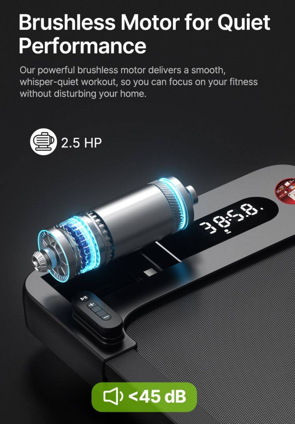 Brushless Motor for Quiet Performance

Our powerful brushless motor delivers a smooth, whisper-quiet workout, so you can focus on your fitness without disturbing your home.

2.5 HP

<45 dB