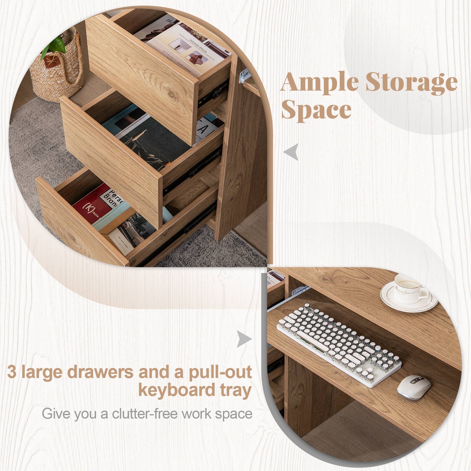 Ample Storage Space

3 large drawers and a pull-out keyboard tray

Give you a clutter-free work space