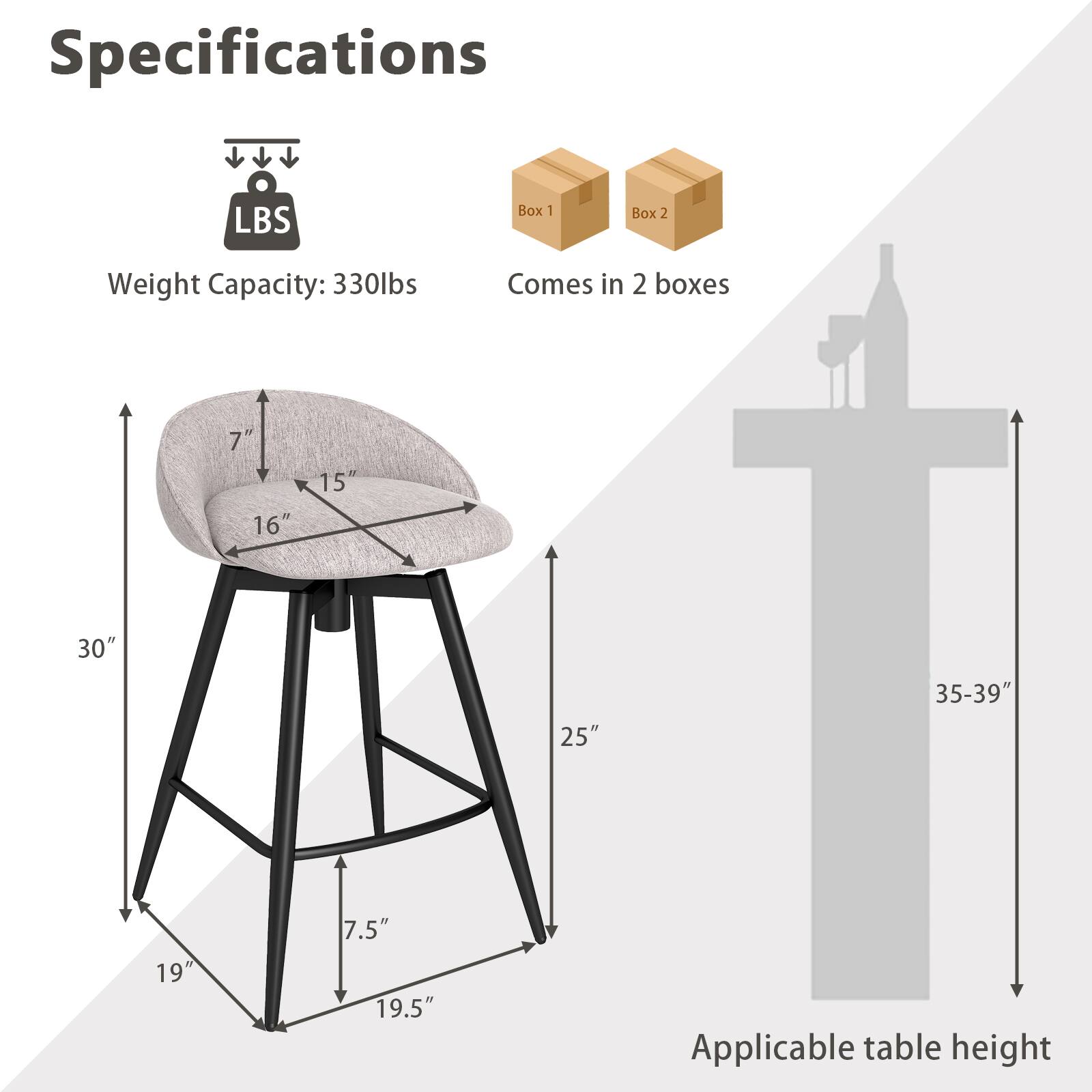Specifications:

- Weight Capacity: 330 lbs
- Comes in 2 boxes

Dimensions:
- Seat Height: 7"
- Seat Depth: 16"
- Seat Width: 15"
- Overall Height: 30"
- Back Height: 25"
- Base Width: 19"
- Base Depth: 19.5"
- Applicable table height: 35-39"