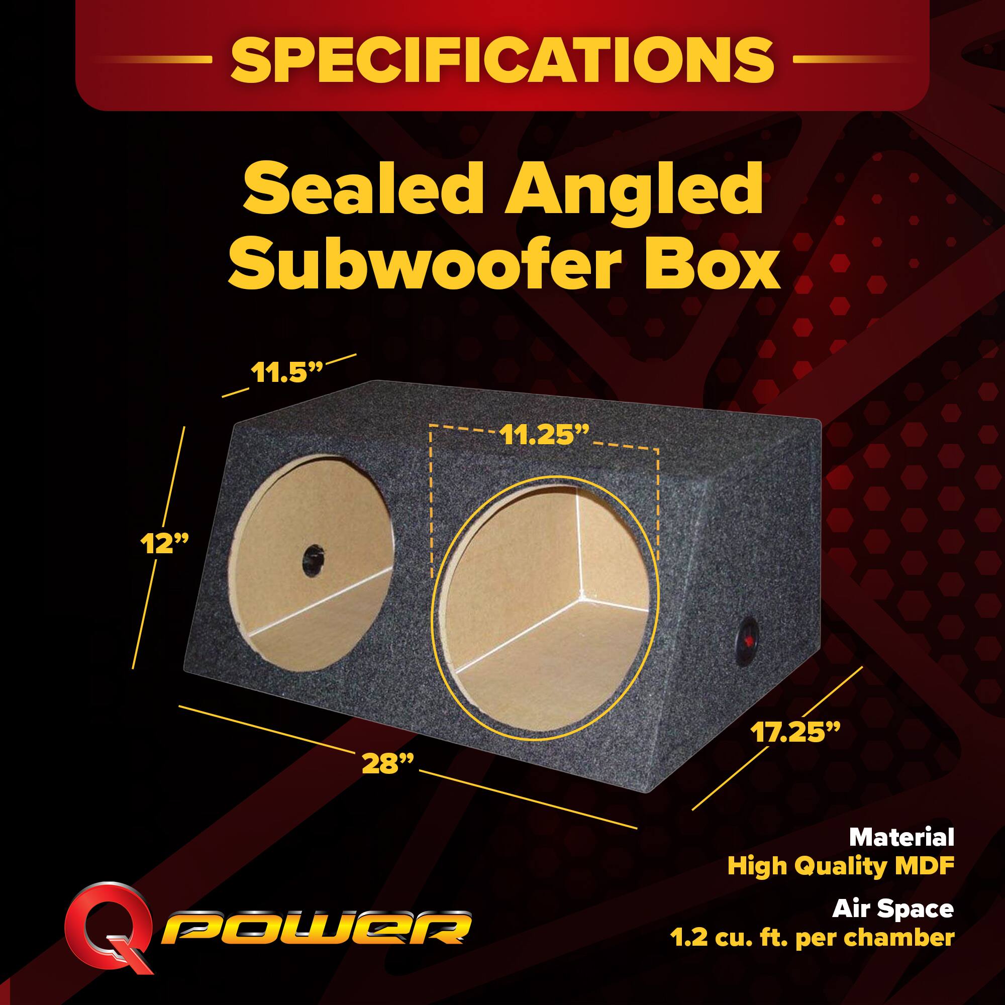 SPECIFICATIONS  
Sealed Angled Subwoofer Box  
11.5" x 11.25" x 12" x 28" x 17.25"  
Material: High Quality MDF  
Air Space: 1.2 cu. ft. per chamber
