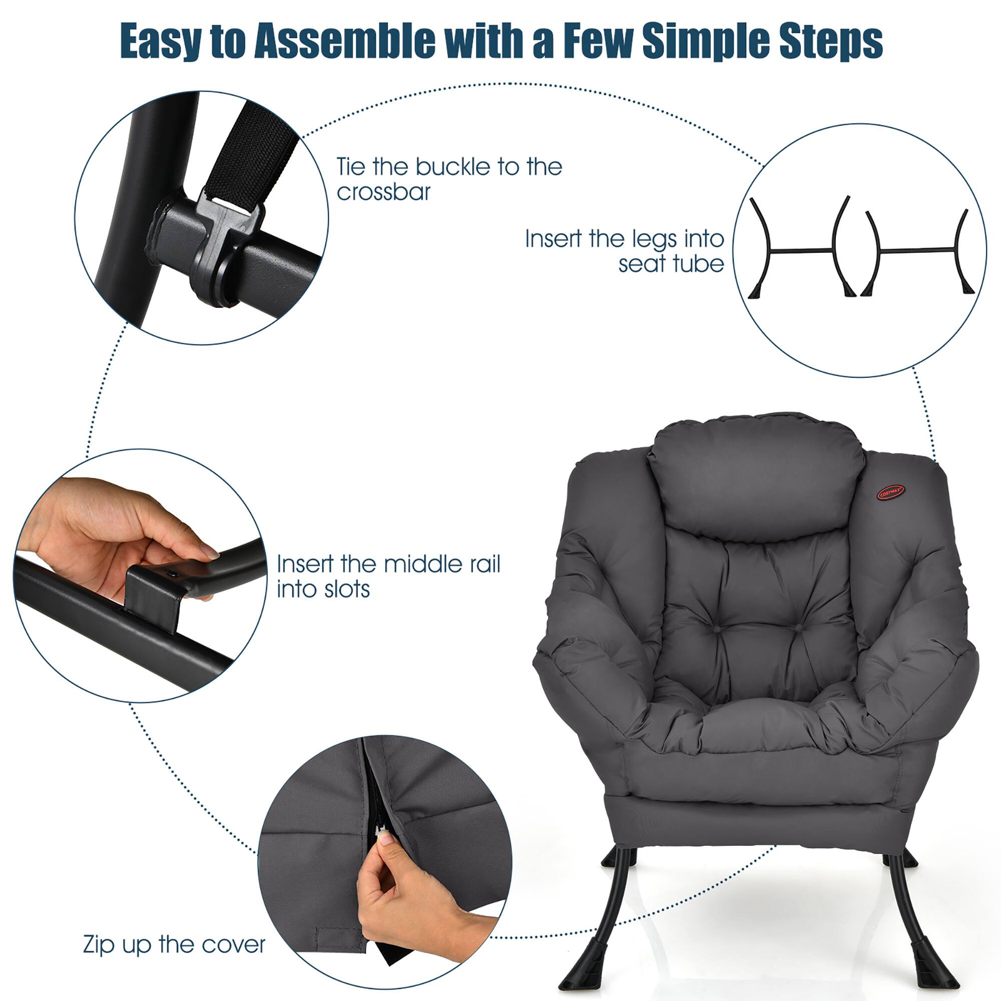 Easy to Assemble with a Few Simple Steps:
1. Tie the buckle to the crossbar
2. Insert the legs into the seat tube
3. Insert the middle rail into the slots
4. Zip up the cover