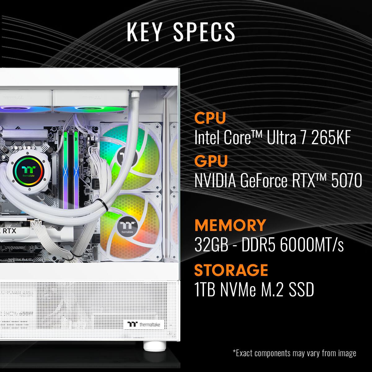 KEY SPECS

CPU  
Intel Core™ Ultra 7 265KF

GPU  
NVIDIA GeForce RTX™ 5070

MEMORY  
32GB - DDR5 6000MT/s

STORAGE  
1TB NVMe M.2 SSD

*Exact components may vary from image