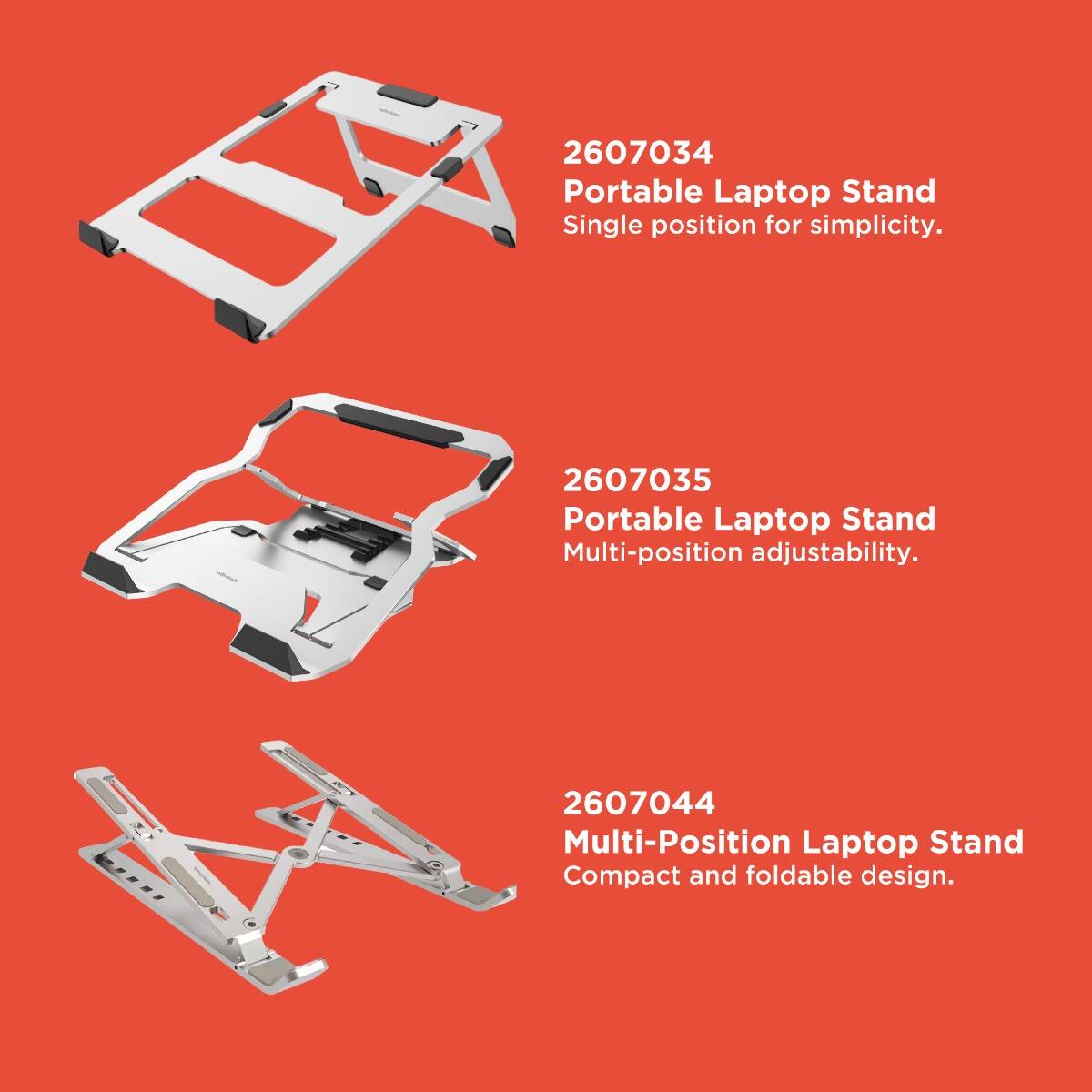 2607034  
Portable Laptop Stand  
Single position for simplicity.

2607035  
Portable Laptop Stand  
Multi-position adjustability.

2607044  
Multi-Position Laptop Stand  
Compact and foldable design.