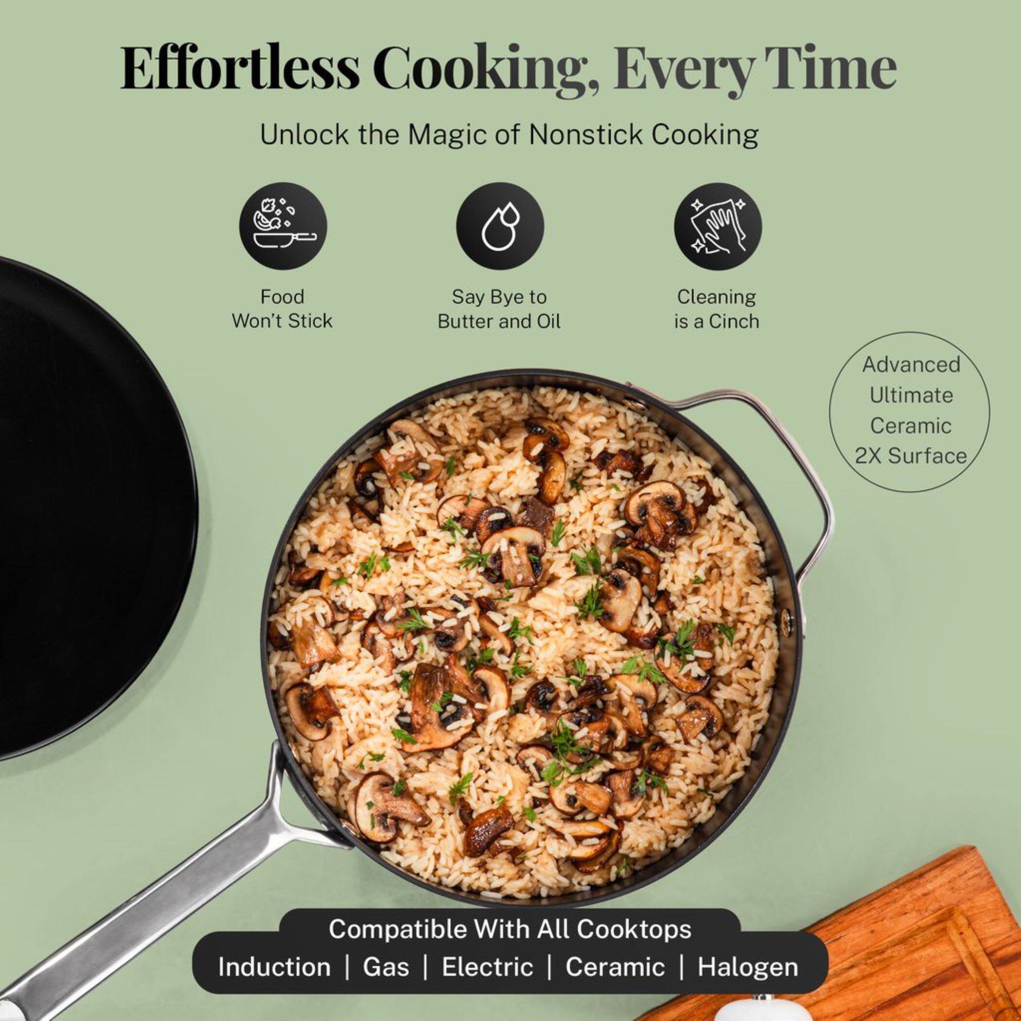 Effortless Cooking, Every Time

Unlock the Magic of Nonstick Cooking

- Food Won't Stick
- Say Bye to Butter and Oil
- Cleaning is a Cinch

Advanced Ultimate Ceramic 2X Surface

Compatible With All Cooktops
Induction | Gas | Electric | Ceramic | Halogen