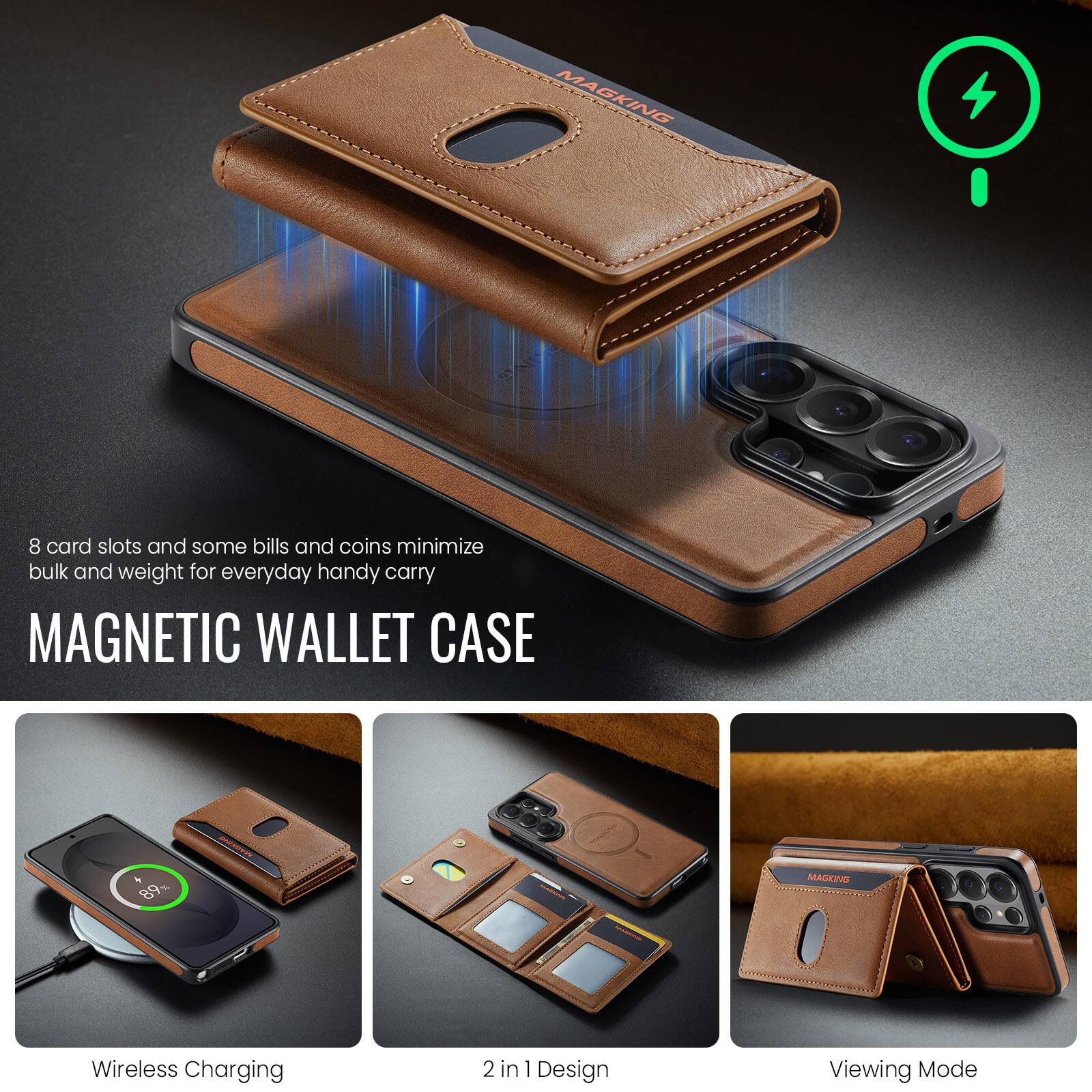 8 card slots and some bills and coins minimize bulk and weight for everyday handy carry

MAGNETIC WALLET CASE

Wireless Charging
2 in 1 Design
Viewing Mode
