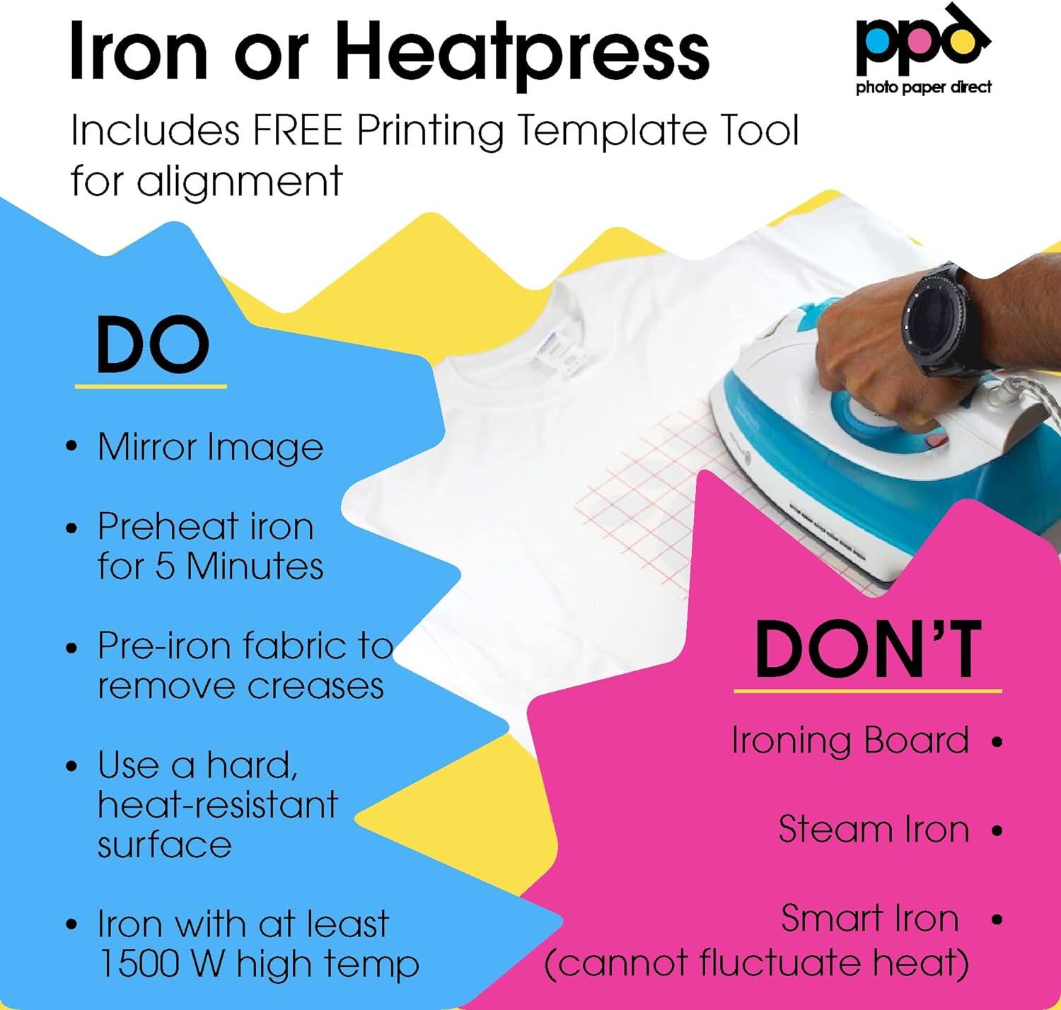 Iron or Heatpress
ppd photo paper direct
Includes FREE Printing Template Tool for alignment

DO
- Mirror Image
- Preheat iron for 5 Minutes
- Pre-iron fabric to remove creases
- Use a hard, heat-resistant surface

DON'T
- Ironing Board
- Steam Iron
- Smart Iron (cannot fluctuate heat)
