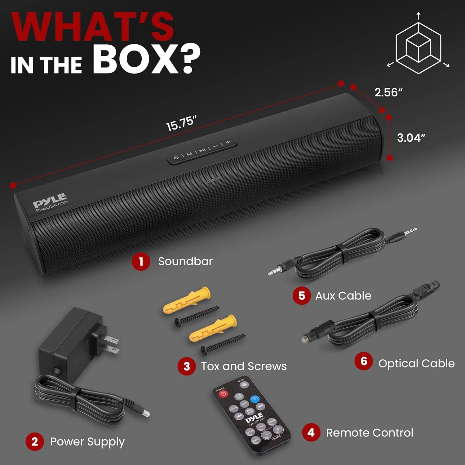 WHAT'S IN THE BOX?

1. Soundbar
2. Power Supply
3. Tox and Screws
4. Remote Control
5. Aux Cable
6. Optical Cable

Dimensions:
- Length: 15.75"
- Height: 3.04"
- Depth: 2.56"