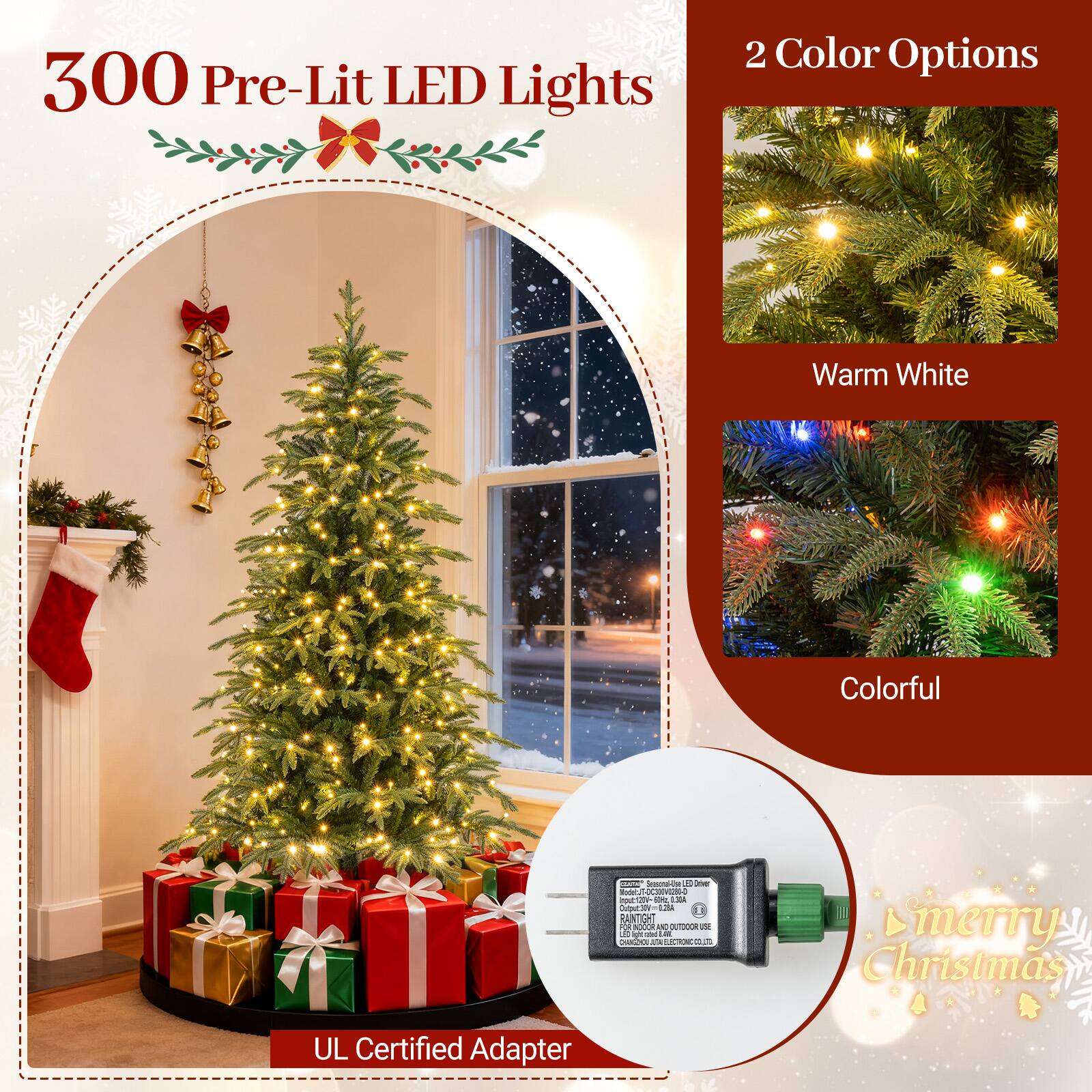 300 Pre-Lit LED Lights

2 Color Options
- Warm White
- Colorful

CULTAN based-bu ED Univers Radel.IT-DC300V0281-0 nout 50kc 1.30A Output:30V=028A 5 RANTIGHT 2 INDOR INC OUTODOR ISE 4 and  CHANGHOO 1/4 ESCIONC CLUB

Smerry Christmas

UL Certified Adapter