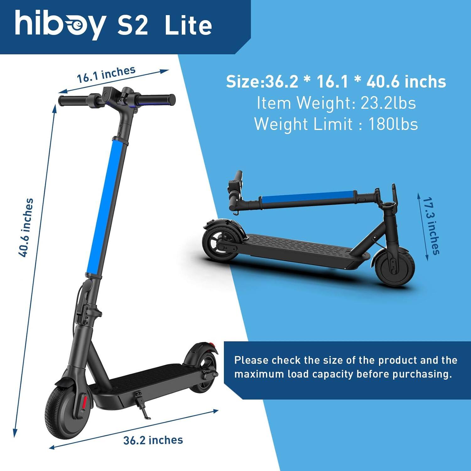 hiboy S2 Lite

Size: 36.2 * 16.1 * 40.6 inches  
Item Weight: 23.2lbs  
Weight Limit: 180lbs  

Please check the size of the product and the maximum load capacity before purchasing.