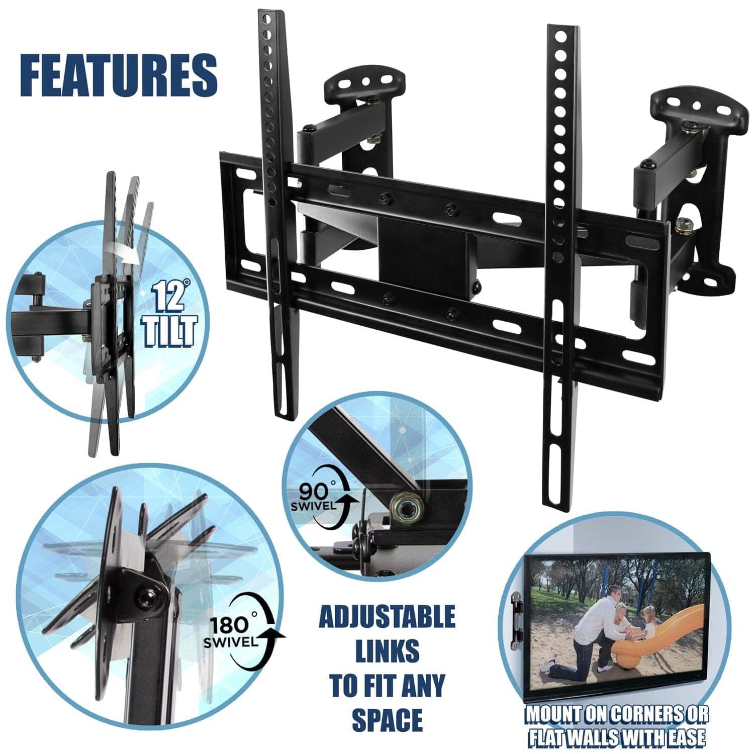 FEATURES  
- 12° TILT  
- 90° SWIVEL  
- 180° SWIVEL  
- ADJUSTABLE LINKS TO FIT ANY SPACE  
- MOUNT ON CORNERS OR FLAT WALLS WITH EASE