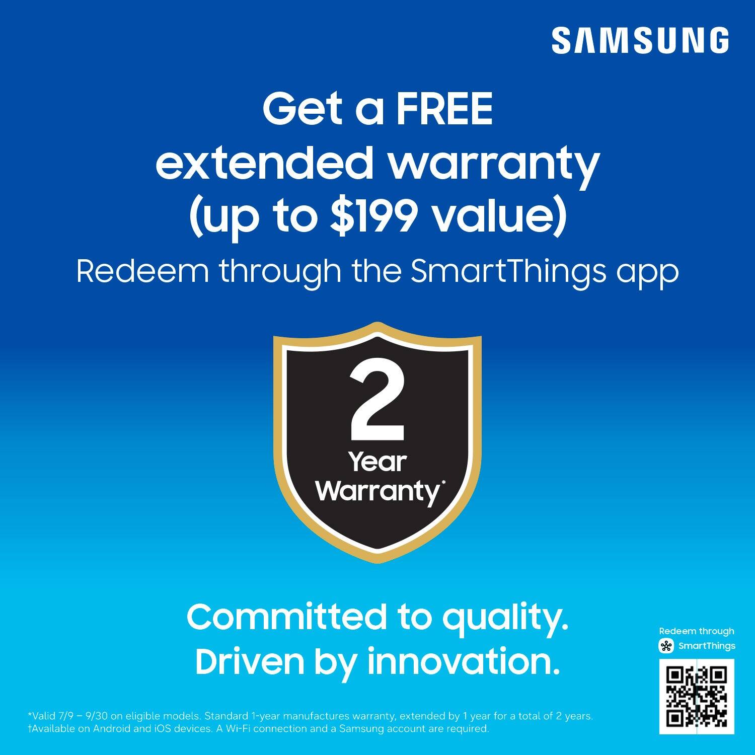 SAMSUNG

Get a FREE extended warranty (up to $199 value)  
Redeem through the SmartThings app

2 Year Warranty

Committed to quality.  
Driven by innovation.

*Valid 7/9 - 9/30 on eligible models. Standard 1-year manufacturer's warranty, extended by 1 year for a total of 2 years.  
Available on Android and iOS devices. A Wi-Fi connection and a Samsung account are required.