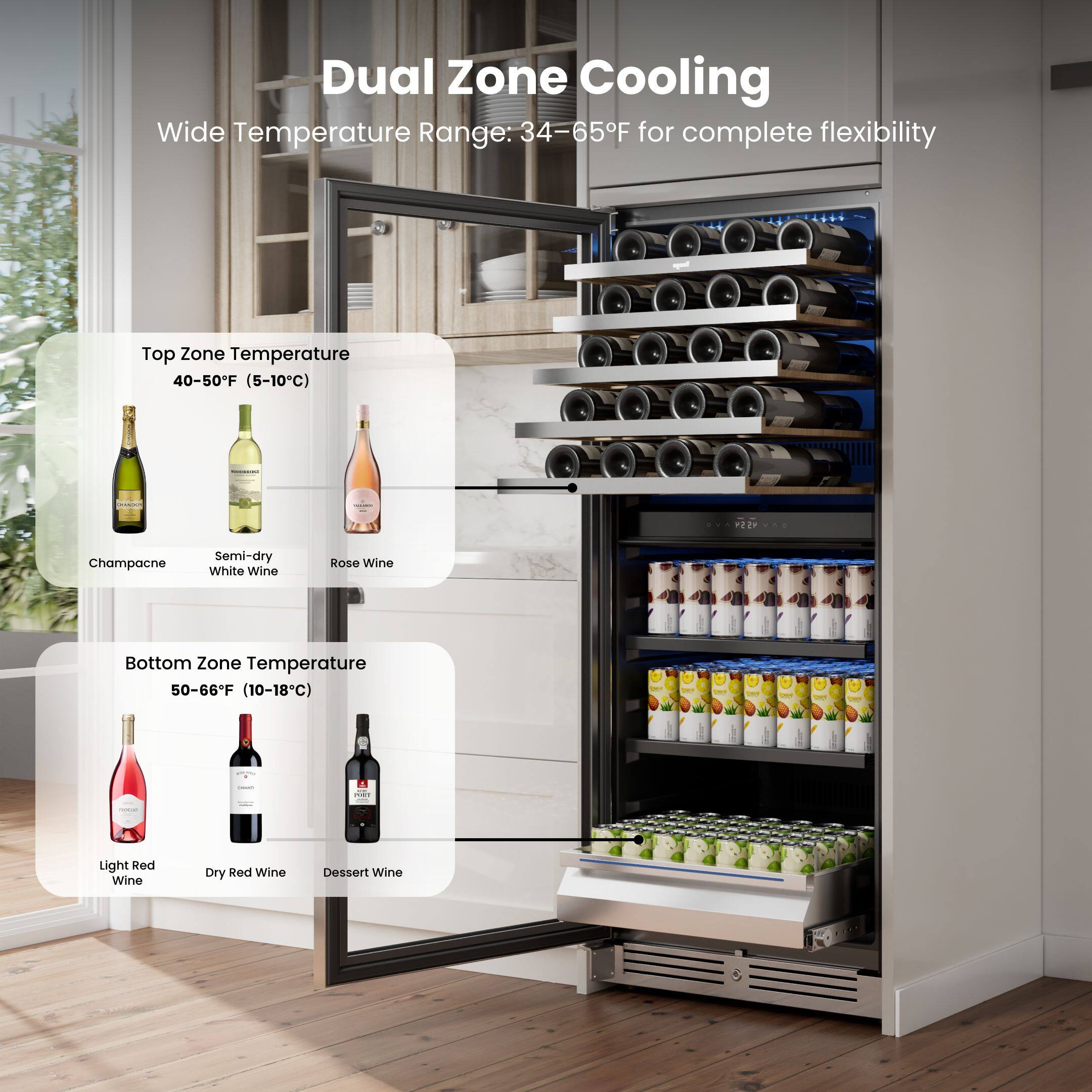 Dual Zone Cooling  
Wide Temperature Range: 34-65°F for complete flexibility  

Top Zone Temperature  
40-50°F (5-10°C)  
- Champagne  
- Semi-dry White Wine  
- Rosé Wine  

Bottom Zone Temperature  
50-66°F (10-18°C)  
- Light Red Wine  
- Dry Red Wine  
- Dessert Wine