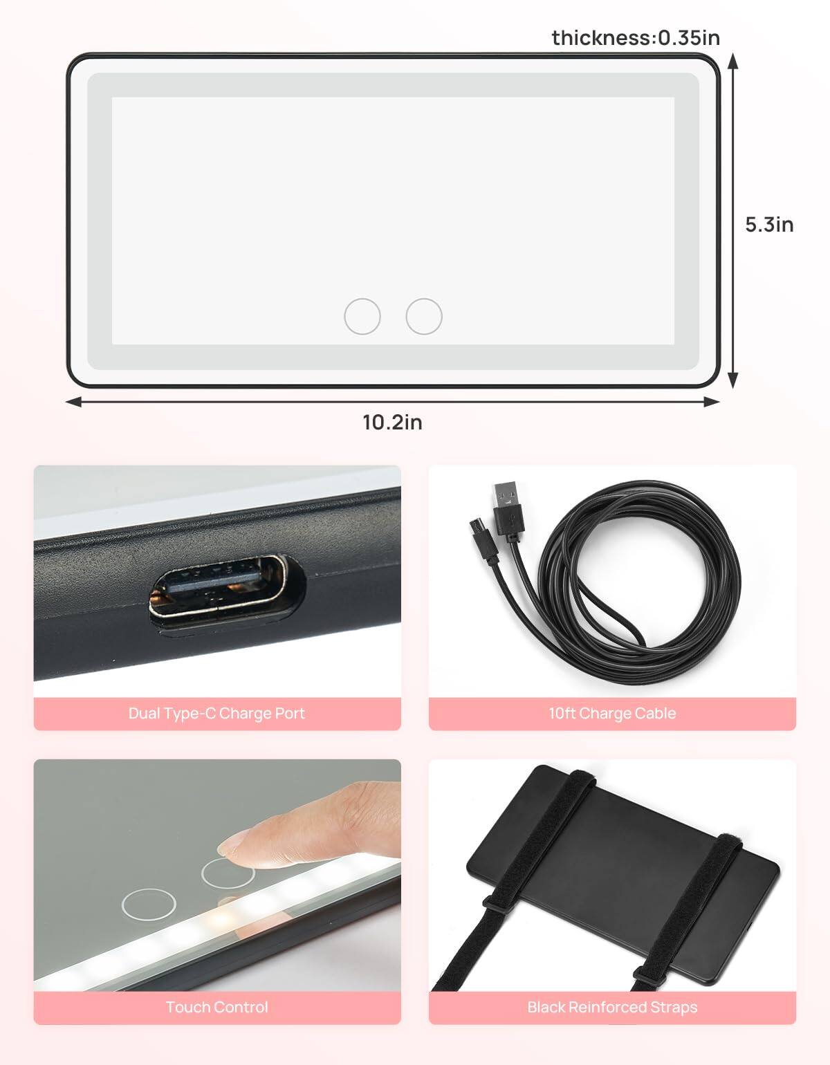 - Thickness: 0.35in
- Dimensions: 10.2in x 5.3in
- Dual Type-C Charge Port
- 10ft Charge Cable
- Touch Control
- Black Reinforced Straps