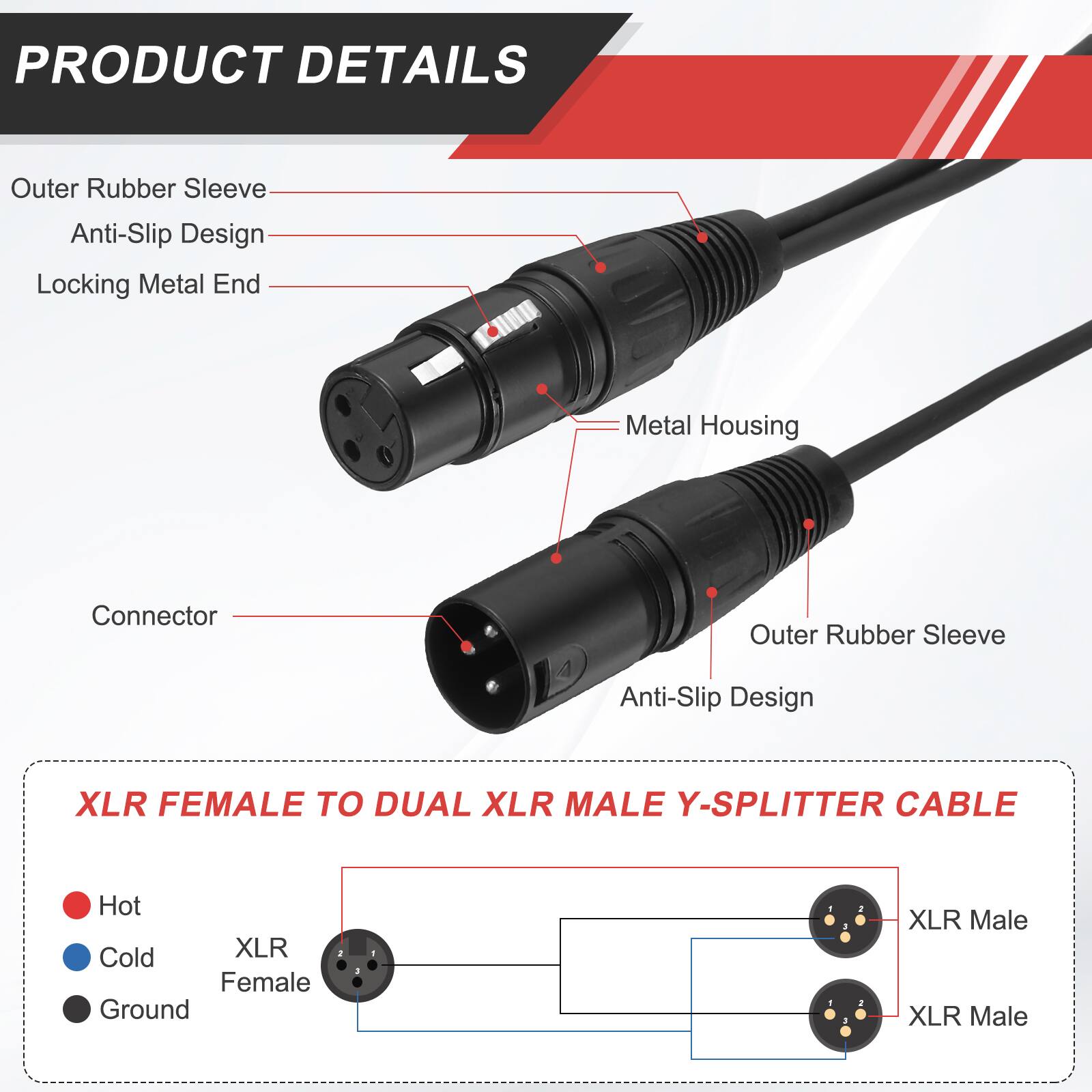 PRODUCT DETAILS

- Outer Rubber Sleeve
- Anti-Slip Design
- Locking Metal End
- Metal Housing
- Connector

XLR FEMALE TO DUAL XLR MALE Y-SPLITTER CABLE

- Hot
- Cold
- Ground

XLR Female
XLR Male
XLR Male
