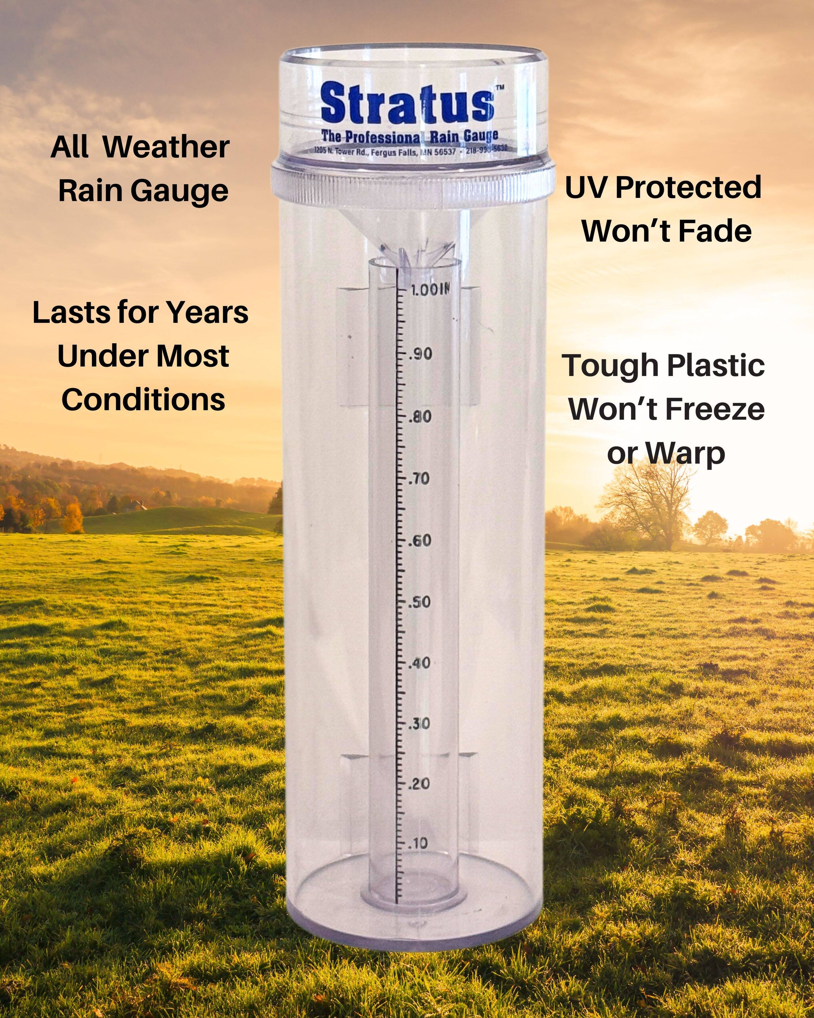 Stratus  
The Professional Rain Gauge  

All Weather Rain Gauge  
Lasts for Years Under Most Conditions  

UV Protected Won't Fade  

Tough Plastic Won't Freeze or Warp  

1.00IN  
.90  
.80  
.70  
.60  
.50  
.40  
.30  
.20  
.10  

1085 N Tower Rd., Fergus Falls, MN 56537  
218-994-3663