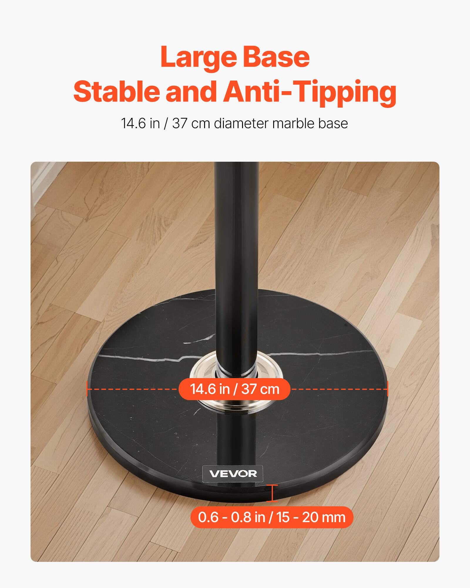 Large Base  
Stable and Anti-Tipping  

14.6 in / 37 cm diameter marble base  

14.6 in / 37 cm  

0.6 - 0.8 in / 15 - 20 mm  

VEVOR