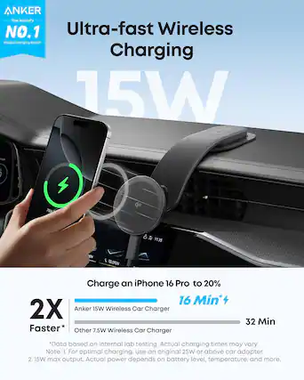 **ANKER**
The World's NO.1 Mobile Charging Brand*
**Ultra-fast Wireless Charging**
15W
---
**Charge an iPhone 16 Pro to 20%**
16 Min*
---
**2X Faster**
Anker 15W Wireless Car Charger
Other 7.5W Wireless Car Charger
16 Min*
32 Min
---
*Data based on internal lab testing. Actual charging times may vary.
Note: 1. For optimal charging, use an original 25W or above car adapter.
2. 15W max output. Actual power depends on battery level, temperature, and more.