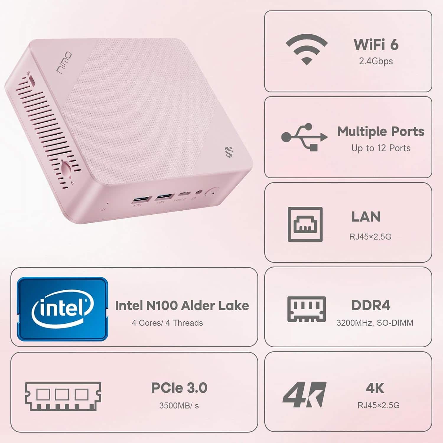 - WiFi 6
- 2.4Gbps
- Multiple Ports
- Up to 12 Ports
- RJ45x2.5G
- LAN
- RJ45x2.5G
- Intel N100 Alder Lake
- 4 Cores/ 4 Threads
- DDR4
- 3200MHz, SO-DIMM
- PCIe 3.0
- 3500MB/s
- 4K
- RJ45x2.5G
