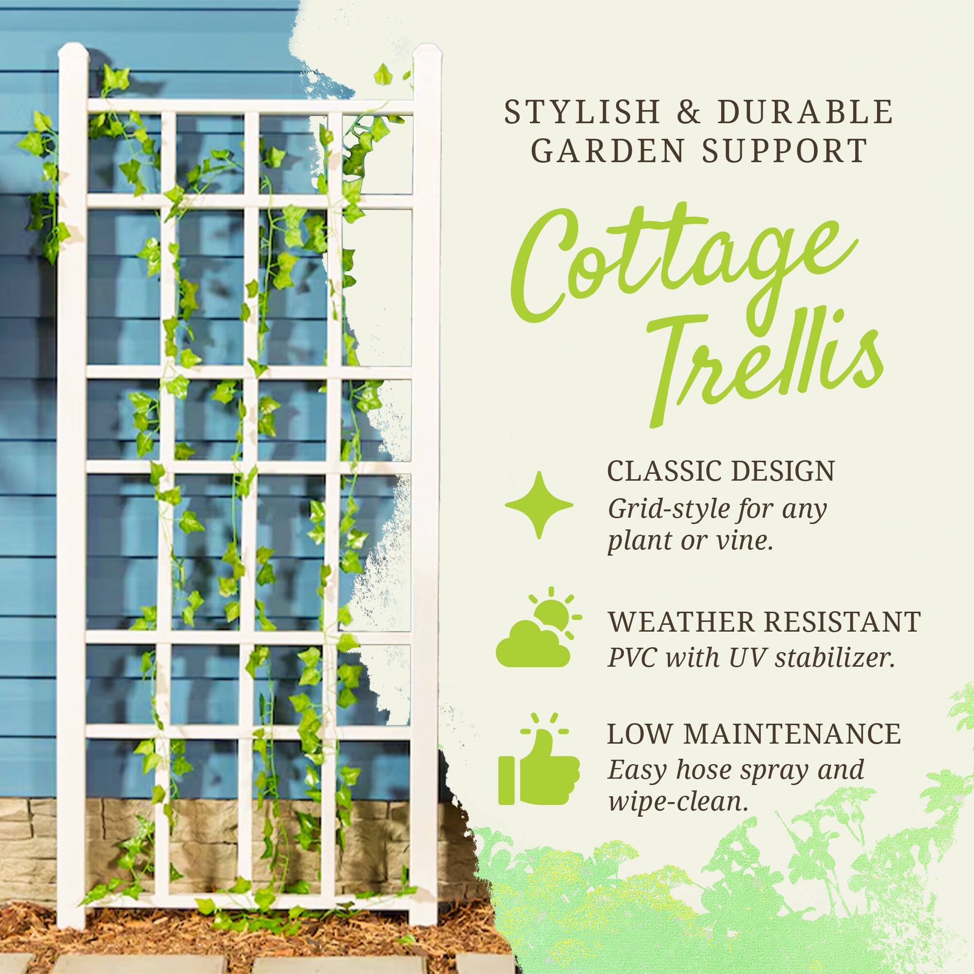 STYLISH & DURABLE GARDEN SUPPORT

Cottage Trellis

CLASSIC DESIGN
Grid-style for any plant or vine.

WEATHER RESISTANT
PVC with UV stabilizer.

LOW MAINTENANCE
Easy hose spray and wipe-clean.