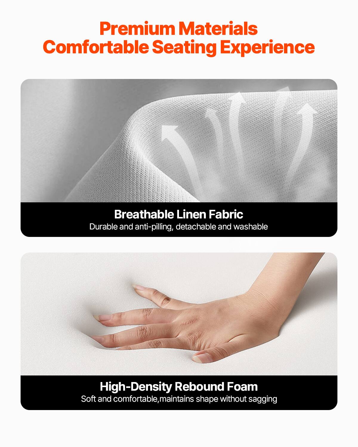 Premium Materials  
Comfortable Seating Experience  

Breathable Linen Fabric  
Durable and anti-pilling, detachable and washable  

High-Density Rebound Foam  
Soft and comfortable, maintains shape without sagging