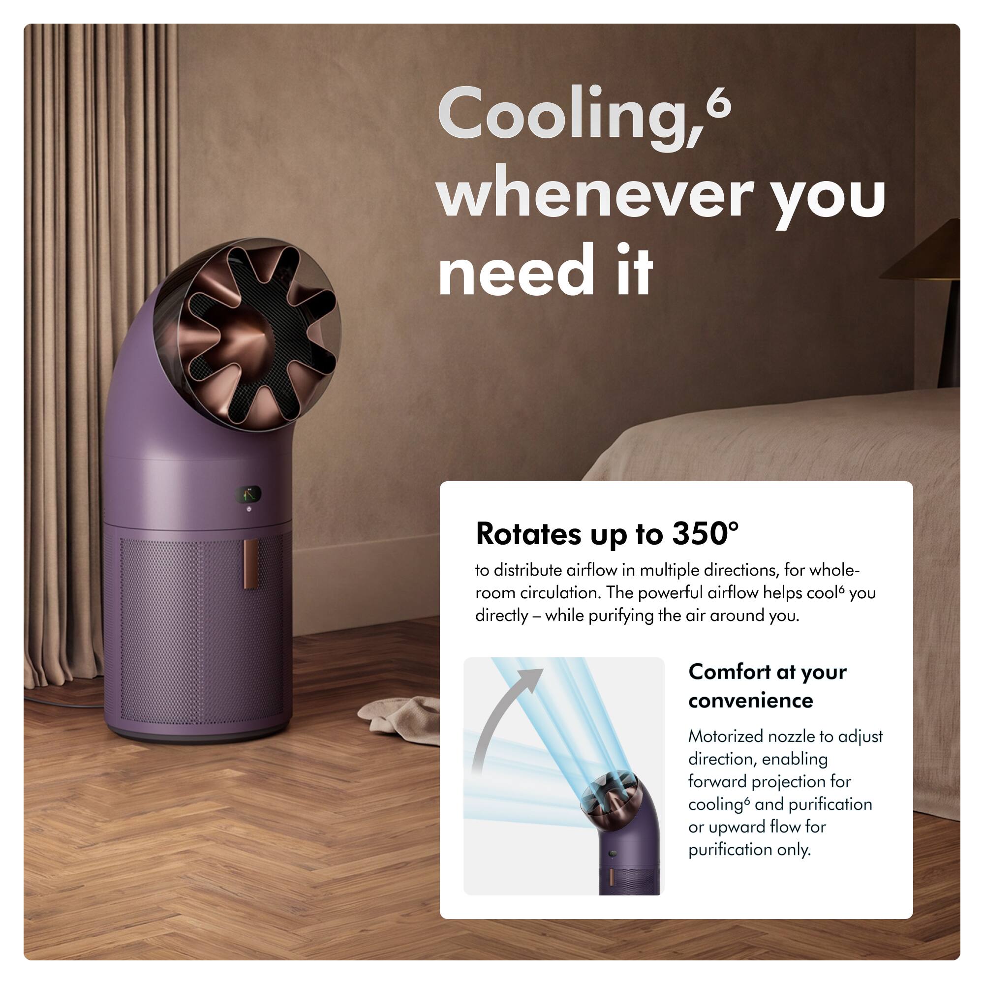 Cooling, whenever you need it

Rotates up to 350° to distribute airflow in multiple directions, for whole-room circulation. The powerful airflow helps cool you directly - while purifying the air around you.

Comfort at your convenience

Motorized nozzle to adjust direction, enabling forward projection for cooling and purification or upward flow for purification only.