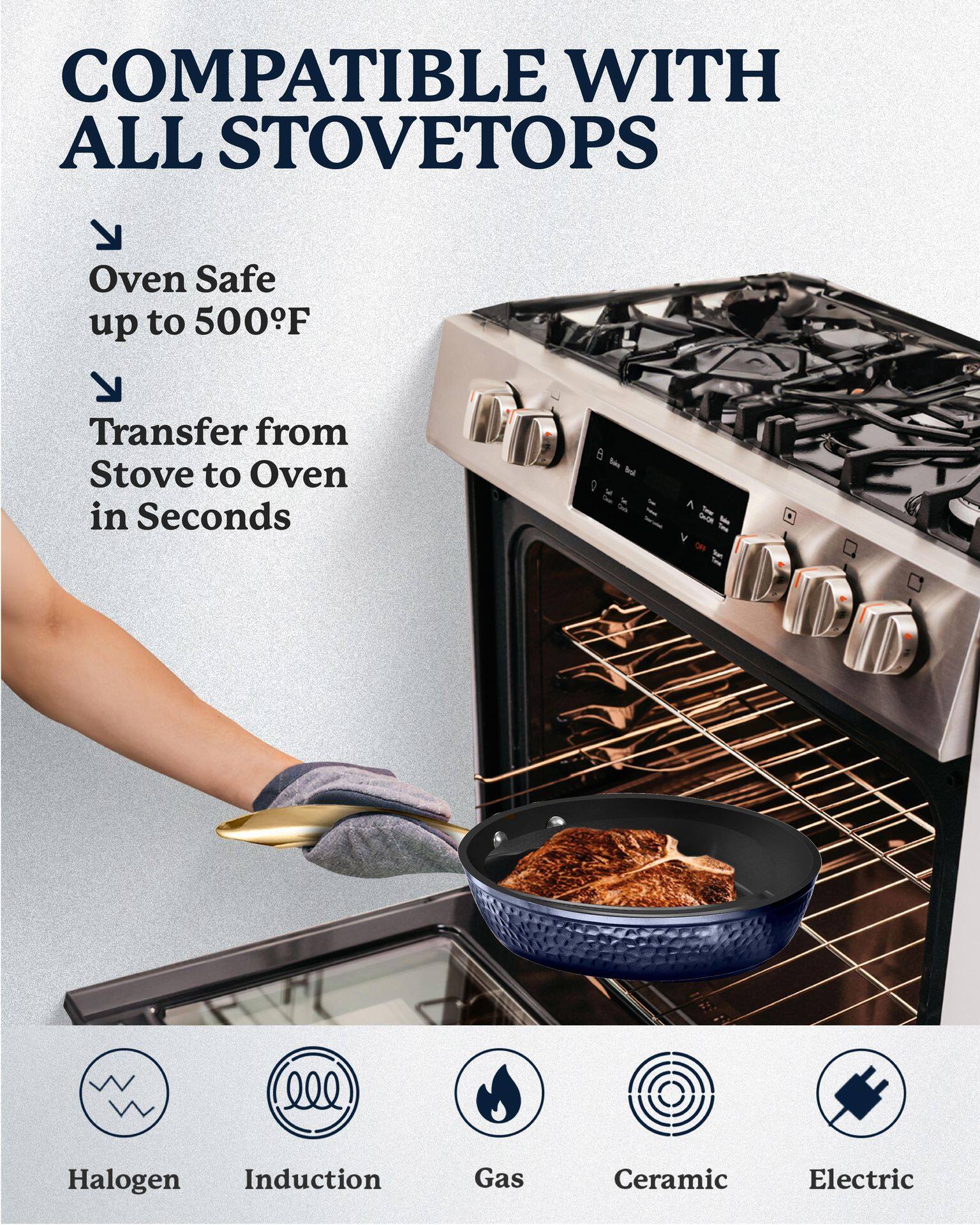 COMPATIBLE WITH ALL STOVETOPS

- Oven Safe up to 500°F
- Transfer from Stove to Oven in Seconds

Halogen  
Induction  
Gas  
Ceramic  
Electric