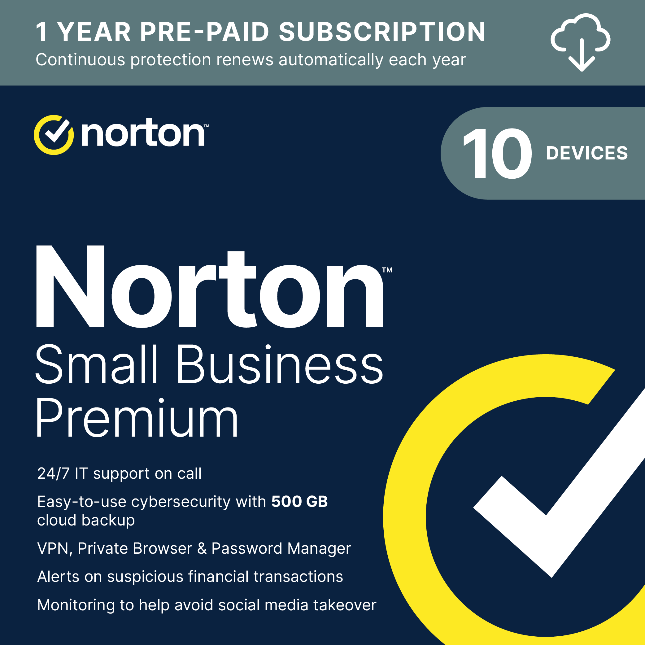 1 YEAR PRE-PAID SUBSCRIPTION  
Continuous protection renews automatically each year

norton  
10 DEVICES  
Norton Small Business Premium  
24/7 IT support on call  
Easy-to-use cybersecurity with 500 GB cloud backup  
VPN, Private Browser & Password Manager  
Alerts on suspicious financial transactions  
Monitoring to help avoid social media takeover