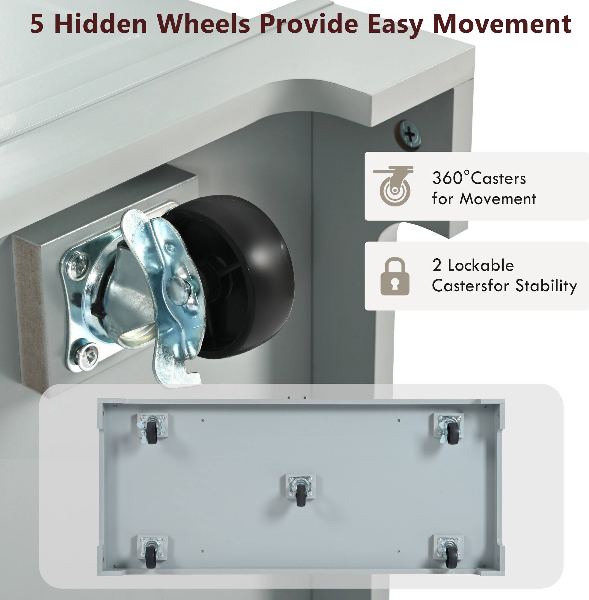 5 Hidden Wheels Provide Easy Movement

360° Casters for Movement

2 Lockable Casters for Stability