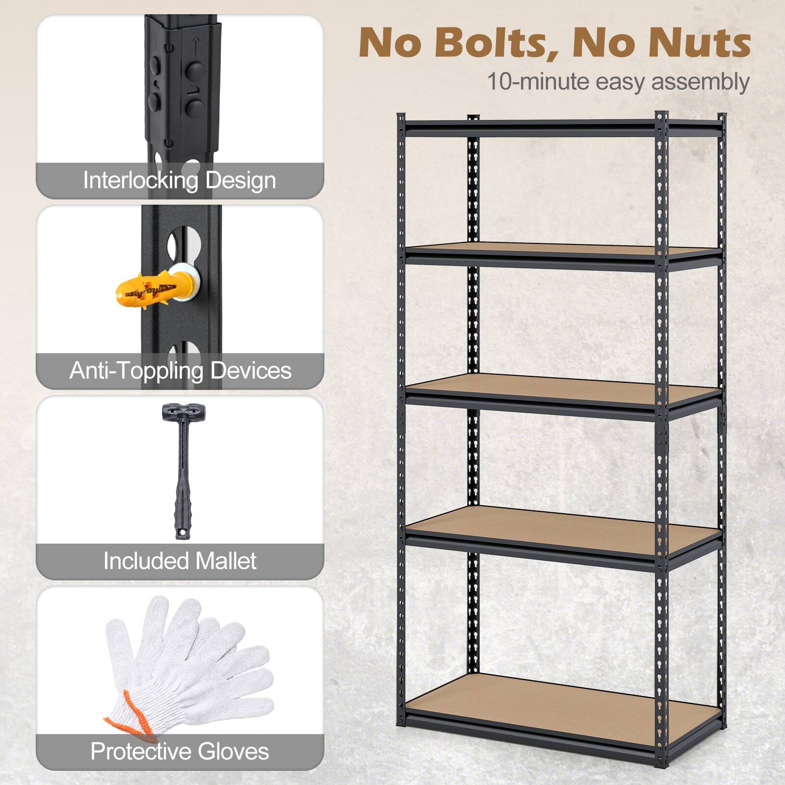 No Bolts, No Nuts  
10-minute easy assembly  

- Interlocking Design  
- Anti-Topping Devices  
- Included Mallet  
- Protective Gloves